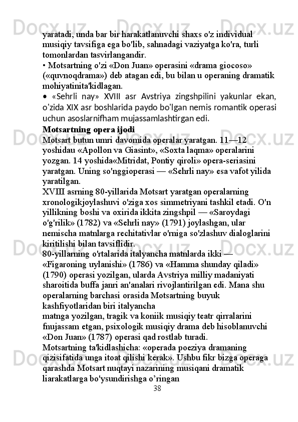 yaratadi, unda bar bir harakatlanuvchi shaxs o'z individual 
musiqiy tavsifiga ega bo'lib, sahnadagi vaziyatga ko'ra, turli 
tomonlardan tasvirlangandir. 
• Motsartning o'zi «Don Juan» operasini «drama giocoso» 
(«quvnoqdrama») deb atagan edi, bu bilan u operaning dramatik
mohiyatinita'kidlagan. 
•   «Sehrli   nay»   XVIII   asr   Avstriya   zingshpilini   yakunlar   ekan,
o'zida XIX asr boshlarida paydo bo'lgan nemis romantik operasi
uchun asoslarnifham mujassamlashtirgan edi. 
Motsartning opera ijodi 
Motsart butun umri davomida operalar yaratgan. 11—12 
yoshidau «Apollon va Giasint», «Soxta laqma» operalarini 
yozgan. 14 yoshida«Mitridat, Pontiy qiroli» opera-seriasini 
yaratgan. Uning so'nggioperasi — «Sehrli nay» esa vafot yilida 
yaratilgan. 
XVIII asrning 80-yillarida Motsart yaratgan operalarning 
xronologikjoylashuvi o'ziga xos simmetriyani tashkil etadi. O'n 
yillikning boshi va oxirida ikkita zingshpil — «Saroydagi 
o'g'rilik» (1782) va «Sehrli nay» (1791) joylashgan, ular 
nemischa matnlarga rechitativlar o'rniga so'zlashuv dialoglarini 
kiritilishi bilan tavsiflidir. 
80-yillarning o'rtalarida italyancha matnlarda ikki — 
«Figaroning uylanishi» (1786) va «Hamma shunday qiladi» 
(1790) operasi yozilgan, ularda Avstriya milliy madaniyati 
sharoitida buffa janri an'analari rivojlantirilgan edi. Mana shu 
operalarning barchasi orasida Motsartning buyuk 
kashfiyotlaridan biri italyancha 
matnga yozilgan, tragik va koniik musiqiy teatr qirralarini 
fnujassam etgan, psixologik musiqiy drama deb hisoblanuvchi 
«Don Juan» (1787) operasi qad rostlab turadi. 
Motsartning ta'kidlashicha: «operada poeziya dramaning 
qizisifatida unga itoat qilishi kerak». Ushbu fikr bizga operaga 
qarashda Motsart nuqtayi nazarining musiqani dramatik 
liarakatlarga bo'ysundirishga o’ringan 
                                                  38 