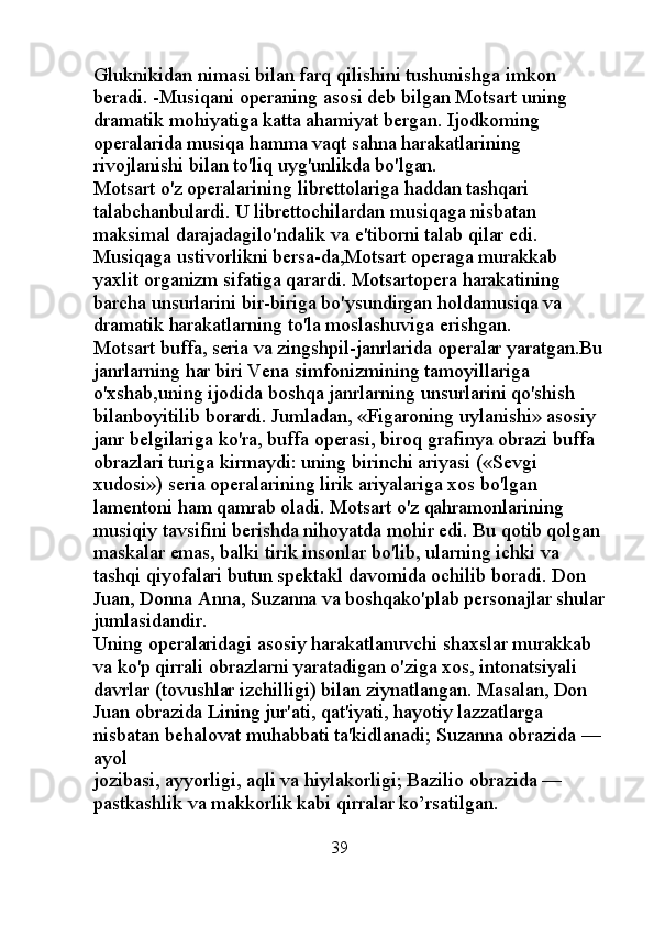 Gluknikidan nimasi bilan farq qilishini tushunishga imkon 
beradi. -Musiqani operaning asosi deb bilgan Motsart uning 
dramatik  mohiyatiga katta ahamiyat bergan. Ijodkoming 
operalarida musiqa hamma vaqt sahna harakatlarining 
rivojlanishi bilan to'liq uyg'unlikda bo'lgan. 
Motsart o'z operalarining librettolariga haddan tashqari 
talabchanbulardi. U librettochilardan musiqaga nisbatan 
maksimal darajadagilo'ndalik va e'tiborni talab qilar edi. 
Musiqaga ustivorlikni bersa-da,Motsart operaga murakkab 
yaxlit organizm sifatiga qarardi. Motsartopera harakatining 
barcha unsurlarini bir-biriga bo'ysundirgan holdamusiqa va 
dramatik harakatlarning to'la moslashuviga erishgan. 
Motsart buffa, seria va zingshpil-janrlarida operalar yaratgan.Bu
janrlarning har biri Vena simfonizmining tamoyillariga 
o'xshab,uning ijodida boshqa janrlarning unsurlarini qo'shish 
bilanboyitilib borardi. Jumladan, «Figaroning uylanishi» asosiy 
janr belgilariga ko'ra, buffa operasi, biroq grafinya obrazi buffa 
obrazlari turiga kirmaydi: uning birinchi ariyasi («Sevgi 
xudosi») seria operalarining lirik ariyalariga xos bo'lgan 
lamentoni ham qamrab oladi. Motsart o'z qahramonlarining 
musiqiy tavsifini berishda nihoyatda mohir edi. Bu qotib qolgan 
maskalar emas, balki tirik insonlar bo'lib, ularning ichki va 
tashqi qiyofalari butun spektakl davomida ochilib boradi. Don 
Juan, Donna Anna, Suzanna va boshqako'plab personajlar shular
jumlasidandir. 
Uning operalaridagi asosiy harakatlanuvchi shaxslar murakkab 
va ko'p qirrali obrazlarni yaratadigan o'ziga xos, intonatsiyali 
davrlar (tovushlar izchilligi) bilan ziynatlangan. Masalan, Don 
Juan obrazida Lining jur'ati, qat'iyati, hayotiy lazzatlarga 
nisbatan behalovat muhabbati ta'kidlanadi; Suzanna obrazida — 
ayol 
jozibasi, ayyorligi, aqli va hiylakorligi; Bazilio obrazida — 
pastkashlik va makkorlik kabi qirralar ko’rsatilgan. 
                                                 39 