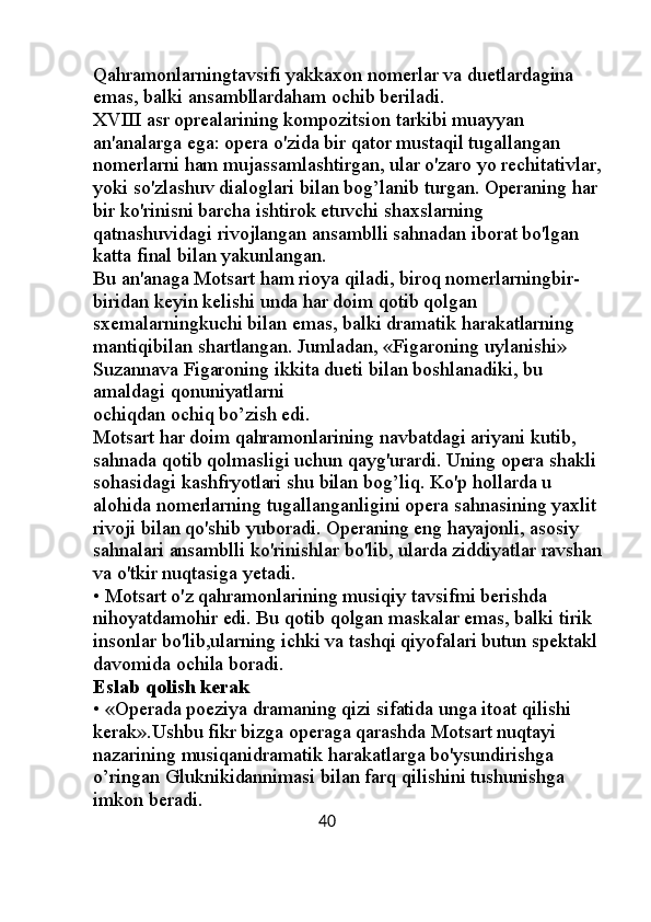 Qahramonlarningtavsifi yakkaxon nomerlar va duetlardagina 
emas, balki ansambllardaham ochib beriladi. 
XVIII asr oprealarining kompozitsion tarkibi muayyan 
an'analarga ega: opera o'zida bir qator mustaqil tugallangan 
nomerlarni ham mujassamlashtirgan, ular o'zaro yo rechitativlar,
yoki so'zlashuv dialoglari bilan bog’lanib turgan. Operaning har 
bir ko'rinisni barcha ishtirok etuvchi shaxslarning 
qatnashuvidagi rivojlangan ansamblli sahnadan iborat bo'lgan 
katta final bilan yakunlangan. 
Bu an'anaga Motsart ham rioya qiladi, biroq nomerlarningbir-
biridan keyin kelishi unda har doim qotib qolgan 
sxemalarningkuchi bilan emas, balki dramatik harakatlarning 
mantiqibilan shartlangan. Jumladan, «Figaroning uylanishi» 
Suzannava Figaroning ikkita dueti bilan boshlanadiki, bu 
amaldagi qonuniyatlarni 
ochiqdan ochiq bo’zish edi. 
Motsart har doim qahramonlarining navbatdagi ariyani kutib, 
sahnada qotib qolmasligi uchun qayg'urardi. Uning opera shakli 
sohasidagi kashfryotlari shu bilan bog’liq. Ko'p hollarda u 
alohida nomerlarning tugallanganligini opera sahnasining yaxlit 
rivoji bilan qo'shib yuboradi. Operaning eng hayajonli, asosiy 
sahnalari ansamblli ko'rinishlar bo'lib, ularda ziddiyatlar ravshan
va o'tkir nuqtasiga yetadi. 
• Motsart o'z qahramonlarining musiqiy tavsifmi berishda 
nihoyatdamohir edi. Bu qotib qolgan maskalar emas, balki tirik 
insonlar bo'lib,ularning ichki va tashqi qiyofalari butun spektakl 
davomida ochila boradi. 
Eslab qolish kerak 
• «Operada poeziya dramaning qizi sifatida unga itoat qilishi 
kerak».Ushbu fikr bizga operaga qarashda Motsart nuqtayi 
nazarining musiqanidramatik harakatlarga bo'ysundirishga 
o’ringan Gluknikidannimasi bilan farq qilishini tushunishga 
imkon beradi. 
                                                         40 