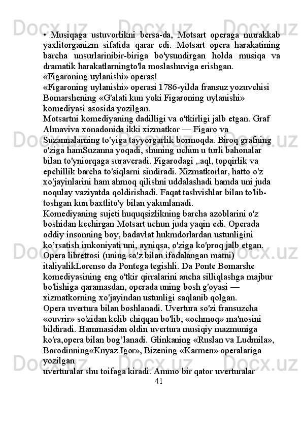 •   Musiqaga   ustuvorlikni   bersa-da,   Motsart   operaga   murakkab
yaxlitorganizm   sifatida   qarar   edi.   Motsart   opera   harakatining
barcha   unsurlarinibir-biriga   bo'ysundirgan   holda   musiqa   va
dramatik harakatlarningto'la moslashuviga erishgan.
«Figaroning uylanishi» operas! 
«Figaroning uylanishi» operasi 1786-yilda fransuz yozuvchisi 
Bomarshening «G'alati kun yoki Figaroning uylanishi» 
komediyasi asosida yozilgan. 
Motsartni komediyaning dadilligi va o'tkirligi jalb etgan. Graf 
Almaviva xonadonida ikki xizmatkor — Figaro va 
Suzannalarning to'yiga tayyorgarlik bormoqda. Biroq grafning 
o'ziga hamSuzanna yoqadi, shuning uchun u turli bahonalar 
bilan to'yniorqaga suraveradi. Figarodagi ,.aql, topqirlik va 
epchillik barcha to'siqlarni sindiradi. Xizmatkorlar, hatto o'z 
xo'jayinlarini ham ahmoq qilishni uddalashadi hamda uni juda 
noqulay vaziyatda qoldirishadi. Faqat tashvishlar bilan to'lib-
toshgan kun baxtlito'y bilan yakunlanadi. 
Komediyaning sujeti huquqsizlikning barcha azoblarini o'z 
boshidan kechirgan Motsart uchun juda yaqin edi. Operada 
oddiy insonning boy, badavlat hukmdorlardan ustunligini 
ko’rsatish imkoniyati uni, ayniqsa, o'ziga ko'proq jalb etgan. 
Opera librettosi (uning so'z bilan ifodalangan matni) 
italiyalikLorenso da Pontega tegishli. Da Ponte Bomarshe 
komediyasining eng o'tkir qirralarini ancha silliqlashga majbur 
bo'lishiga qaramasdan, operada uning bosh g'oyasi — 
xizmatkorning xo'jayindan ustunligi saqlanib qolgan. 
Opera uvertura bilan boshlanadi. Uvertura so'zi fransuzcha 
«ouvrir» so'zidan kelib chiqqan bo'lib, «ochmoq» ma'nosini 
bildiradi. Hammasidan oldin uvertura musiqiy mazmuniga 
ko'ra,opera bilan bog’lanadi. Glinkaning «Ruslan va Ludmila», 
Borodinning«Knyaz Igor», Bizening «Karmen» operalariga 
yozilgan 
uverturalar shu toifaga kiradi. Ammo bir qator uverturalar 
                                                       41 
