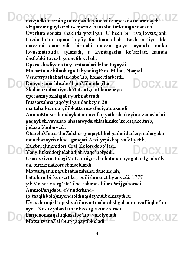 mavjudki,ularning musiqasi keyinchalik operada uchramaydi. 
«Figaroninguylanishi» operasi ham shu turkumga mansub. 
Uvertura   sonata   shaklida   yozilgan.   U   hech   bir   rivojlovsiz,jonli
tarzda   butun   opera   kayfiyatini   bera   oladi.   Bosh   partiya   ikki
mavzuni   qamraydi:   birinchi   mavzu   go'yo   tayanch   tonika
tovushiatrofida   aylanadi,   u   kvintagacha   ko'tariladi   hamda
dastlabki tovushga qaytib keladi.
Opera shodiyona to'y tantanalari bilan tugaydi. 
MotsartotasibilanbirgaItaliyaningRim, Milan, Neapol, 
Venetsiyashaharlaridabo’lib, konsertlarberdi. 
Dunyogamashhurbo’lganMilandagiLa-
SkalaoperateatriyoshMotsartga «Idomeney» 
operasiniyozishgabuyurtmaberadi. 
Buasarsahnagaqo’yilganidankeyin 20 
martaharkuniqo’yilibkattamuvafaqiyatqozondi. 
AmmoMotsartbundaykattamuvafaqiyatlardankeyino’zonashahri
gaqaytishivayanao’shasaroydaishlashiniko’zoldigakeltirib, 
judaxafabularyedi. 
OtabolaMotsartlarZalsburggaqaytibkelganlaridankeyinulargabir
munchaxayrixohbo’lganqari Arxi yepiskop vafot yetib, 
Zalsburghukmdori Graf Koloredobo’ladi. 
Yangihukmdorjudabadjahlvaqo’polyedi. 
UsaroyxizmatidagiMotsartnigarchiubutundunyogatanilganbo’lsa
da, birxizmatkordebhisoblardi. 
Motsartgauningruhsatisizshahardanchiqish, 
hattobirorbirkonsertdaijroqilishmanetiliganyedi. 1777 
yiliMotsartzo’rg’ata’tilso’rabonasibilanParijgaboradi. 
AmmoParijdabu «Vunderkind» 
(o’taaqllibola)niyendioldingidaykutibolmaydilar. 
Uyaxshiroqishtopishyokibuyurtmalarolishgahammuvaffaqbo’lm
aydi.  Х ususiydarslarberibzo’rg’akunko’radi. 
Parijdaonasiqattiqkasalbo’lib, vafotyetadi. 
MotsartyanaZalsburggaqaytibkeladi. 
                                                          42 