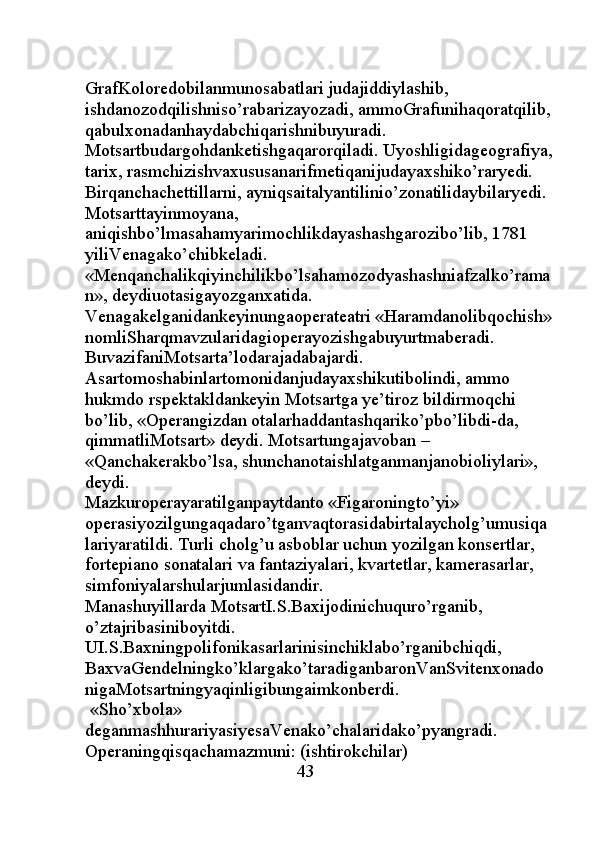GrafKoloredobilanmunosabatlari judajiddiylashib, 
ishdanozodqilishniso’rabarizayozadi, ammoGrafunihaqoratqilib,
qabulxonadanhaydabchiqarishnibuyuradi. 
Motsartbudargohdanketishgaqarorqiladi. Uyoshligidageografiya,
tarix, rasmchizishvaxususanarifmetiqanijudayaxshiko’raryedi. 
Birqanchachettillarni, ayniqsaitalyantilinio’zonatilidaybilaryedi. 
Motsarttayinmoyana, 
aniqishbo’lmasahamyarimochlikdayashashgarozibo’lib, 1781 
yiliVenagako’chibkeladi.
«Menqanchalikqiyinchilikbo’lsahamozodyashashniafzalko’rama
n», deydiuotasigayozganxatida. 
Venagakelganidankeyinungaoperateatri «Haramdanolibqochish»
nomliSharqmavzularidagioperayozishgabuyurtmaberadi. 
BuvazifaniMotsarta’lodarajadabajardi. 
Asartomoshabinlartomonidanjudayaxshikutibolindi, ammo 
hukmdo rspektakldankeyin Motsartga ye’tiroz bildirmoqchi 
bo’lib, «Operangizdan otalarhaddantashqariko’pbo’libdi-da, 
qimmatliMotsart» deydi. Motsartungajavoban – 
«Qanchakerakbo’lsa, shunchanotaishlatganmanjanobioliylari», 
deydi. 
Mazkuroperayaratilganpaytdanto «Figaroningto’yi» 
operasiyozilgungaqadaro’tganvaqtorasidabirtalaycholg’umusiqa
lariyaratildi.  Т urli cholg’u asboblar uchun yozilgan konsertlar, 
fortepiano sonatalari va fantaziyalari, kvartetlar, kamerasarlar, 
simfoniyalarshularjumlasidandir. 
Manashuyillarda MotsartI.S.Baxijodinichuquro’rganib, 
o’ztajribasiniboyitdi. 
UI.S.Baxningpolifonikasarlarinisinchiklabo’rganibchiqdi, 
BaxvaGendelningko’klargako’taradiganbaronVanSvitenxonado
nigaMotsartningyaqinligibungaimkonberdi. 
 «Sho’xbola» 
deganmashhurariyasiyesaVenako’chalaridako’pyangradi. 
Operaningqisqachamazmuni: (ishtirokchilar) 
                                               43 