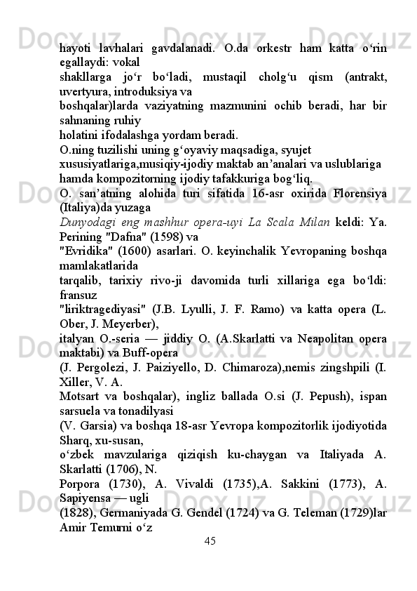 hayoti   lavhalari   gavdalanadi.   O.da   orkestr   ham   katta   o rinʻ
egallaydi: vokal
shakllarga   jo r   bo ladi,   mustaqil   cholg u   qism   (antrakt,	
ʻ ʻ ʻ
uvertyura, introduksiya va
boshqalar)larda   vaziyatning   mazmunini   ochib   beradi,   har   bir
sahnaning ruhiy
holatini ifodalashga yordam beradi.
O.ning tuzilishi uning g oyaviy maqsadiga, syujet 	
ʻ
xususiyatlariga,musiqiy-ijodiy maktab an analari va uslublariga 	
ʼ
hamda kompozitorning ijodiy tafakkuriga bog liq.	
ʻ
O.   san atning   alohida   turi   sifatida   16-asr   oxirida   Florensiya	
ʼ
(Italiya)da yuzaga
Dunyodagi   eng   mashhur   opera-uyi   La   Scala   Milan   keldi:   Ya.
Perining "Dafna" (1598) va
"Evridika"   (1600)   asarlari.   O.   keyinchalik   Yevropaning   boshqa
mamlakatlarida
tarqalib,   tarixiy   rivo-ji   davomida   turli   xillariga   ega   bo ldi:	
ʻ
fransuz
"liriktragediyasi"   (J.B.   Lyulli,   J.   F.   Ramo)   va   katta   opera   (L.
Ober, J. Meyerber),
italyan   O.-seria   —   jiddiy   O.   (A.Skarlatti   va   Neapolitan   opera
maktabi) va Buff-opera
(J.   Pergolezi,   J.   Paiziyello,   D.   Chimaroza),nemis   zingshpili   (I.
Xiller, V. A.
Motsart   va   boshqalar),   ingliz   ballada   O.si   (J.   Pepush),   ispan
sarsuela va tonadilyasi
(V. Garsia) va boshqa 18-asr Yevropa kompozitorlik ijodiyotida
Sharq, xu-susan,
o zbek   mavzulariga   qiziqish   ku-chaygan   va   Italiyada   A.	
ʻ
Skarlatti (1706), N.
Porpora   (1730),   A.   Vivaldi   (1735),A.   Sakkini   (1773),   A.
Sapiyensa — ugli
(1828), Germaniyada G. Gendel (1724) va G. Teleman (1729)lar
Amir Temurni o z	
ʻ
                                               45 