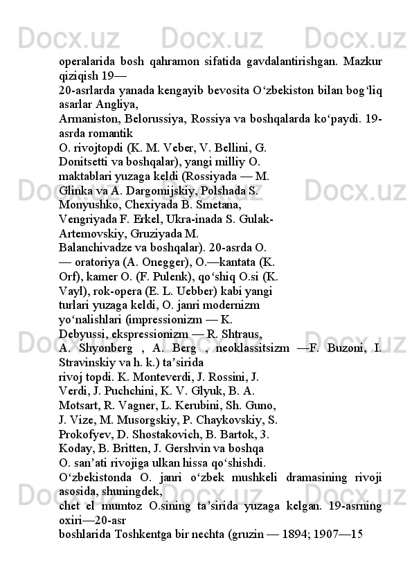 operalarida   bosh   qahramon   sifatida   gavdalantirishgan.   Mazkur
qiziqish 19—
20-asrlarda yanada kengayib bevosita O zbekiston bilan bog liqʻ ʻ
asarlar Angliya,
Armaniston, Belorussiya, Rossiya va boshqalarda ko paydi. 19-	
ʻ
asrda romantik
O. rivojtopdi (K. M. Veber, V. Bellini, G.
Donitsetti va boshqalar), yangi milliy O. 
maktablari yuzaga keldi (Rossiyada — M.
Glinka va A. Dargomijskiy, Polshada S.
Monyushko, Chexiyada B. Smetana,
Vengriyada F. Erkel, Ukra-inada S. Gulak-
Artemovskiy, Gruziyada M.
Balanchivadze va boshqalar). 20-asrda O.
— oratoriya (A. Onegger), O.—kantata (K.
Orf), kamer O. (F. Pulenk), qo shiq O.si (K.	
ʻ
Vayl), rok-opera (E. L. Uebber) kabi yangi
turlari yuzaga keldi, O. janri modernizm
yo nalishlari (impressionizm — K.	
ʻ
Debyussi, ekspressionizm — R. Shtraus,
A.   Shyonberg   ,   A.   Berg   ,   neoklassitsizm   —F.   Buzoni,   I.
Stravinskiy va h. k.) ta sirida	
ʼ
rivoj topdi. K. Monteverdi, J. Rossini, J.
Verdi, J. Puchchini, K. V. Glyuk, B. A.
Motsart, R. Vagner, L. Kerubini, Sh. Guno,
J. Vize, M. Musorgskiy, P. Chaykovskiy, S.
Prokofyev, D. Shostakovich, B. Bartok, 3.
Koday, B. Britten, J. Gershvin va boshqa
O. san ati rivojiga ulkan hissa qo shishdi.	
ʼ ʻ
O zbekistonda   O.   janri   o zbek   mushkeli   dramasining   rivoji	
ʻ ʻ
asosida, shuningdek,
chet   el   mumtoz   O.sining   ta sirida   yuzaga   kelgan.   19-asrning	
ʼ
oxiri—20-asr
boshlarida Toshkentga bir nechta (gruzin — 1894; 1907—15  