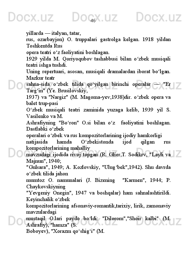                                                     46
yillarda — italyan, tatar,
rus,   ozarbayjon)   O.   truppalari   gastrolga   kelgan.   1918   yildan
Toshkentda Rus
opera teatri o z faoliyatini boshlagan.ʻ
1929   yilda   M.   Qoriyoqubov   tashabbusi   bilan   o zbek   musiqali	
ʻ
teatri ishga tushdi.
Uning   repertuari,   asosan,   musiqali   dramalardan   iborat   bo lgan.	
ʻ
Mazkur teatr
sahna-sida   o zbek   tilida   qo yilgan   birinchi   operalar   —   "Er	
ʻ ʻ
Targ in" (Ye. Brusilovskiy,	
ʻ
1937)   va   "Nargiz"   (M.   Magoma-yev,1938)dir.   o zbek   opera   va	
ʻ
balet trup-pasi
O zbek   musiqali   teatri   zaminida   yuzaga   kelib,   1939   yil   S.	
ʻ
Vasilenko va M.
Ashrafiyning   "Bo ron"   O.si   bilan   o z     faoliyatini   boshlagan.	
ʻ ʻ
Dastlabki o zbek	
ʻ
operalari o zbek va rus kompozitorlarining ijodiy hamkorligi
ʻ
natijasida   hamda   O zbekistonda   ijod   qilgan   rus	
ʻ
kompozitorlarining mahalliy
mavzudagi   ijodida   rivoj   topgan   (R.   Glier,T.   Sodikrv,   "Layli   va
Majnun", 1940;
"Gulsara", 1949; A. Kozlovskiy, "Ulug bek",1942). Shu davrda	
ʻ
o zbek tilida jahon	
ʻ
mumtoz   O.   namunalari   (J.   Bizening     "Karmen",   1944;   P.
Chaykovskiyning
"Yevgeniy   Onegin",   1947   va   boshqalar)   ham   sahnalashtirildi.
Keyinchalik o zbek	
ʻ
kompozitorlarining afsonaviy-romantik,tarixiy, lirik, zamonaviy
mavzulardagi
mustaqil   O.lari   paydo   bo ldi:   "Dilorom","Shoir   kalbi"   (M.	
ʻ
Ashrafiy), "hamza" (S.
Boboyev), "Xorazm qo shig i" (M.	
ʻ ʻ 