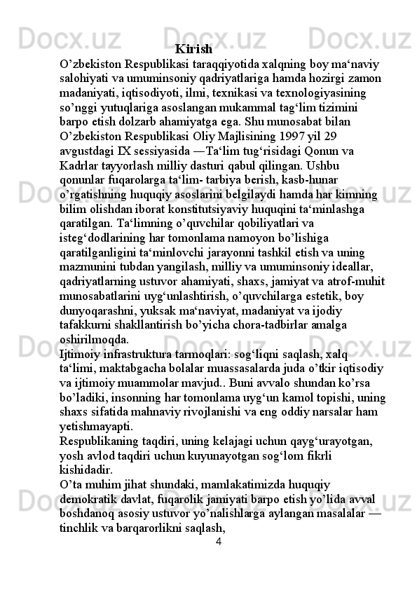                                   Kirish                                                              
O’zbekiston Respublikasi taraqqiyotida xalqning boy ma‘naviy 
salohiyati va umuminsoniy qadriyatlariga hamda hozirgi zamon 
madaniyati, iqtisodiyoti, ilmi, texnikasi va texnologiyasining 
so’nggi yutuqlariga asoslangan mukammal tag‘lim tizimini 
barpo etish dolzarb ahamiyatga ega. Shu munosabat bilan 
O’zbekiston Respublikasi Oliy Majlisining 1997 yil 29 
avgustdagi IX sessiyasida ―Ta‘lim tug‘risidagi Qonun va 
Kadrlar tayyorlash milliy dasturi qabul qilingan. Ushbu 
qonunlar fuqarolarga ta‘lim- tarbiya berish, kasb-hunar 
o’rgatishning huquqiy asoslarini belgilaydi hamda har kimning 
bilim olishdan iborat konstitutsiyaviy huquqini ta‘minlashga 
qaratilgan. Ta‘limning o’quvchilar qobiliyatlari va 
isteg‘dodlarining har tomonlama namoyon bo’lishiga 
qaratilganligini ta‘minlovchi jarayonni tashkil etish va uning 
mazmunini tubdan yangilash, milliy va umuminsoniy ideallar, 
qadriyatlarning ustuvor ahamiyati, shaxs, jamiyat va atrof-muhit
munosabatlarini uyg‘unlashtirish, o’quvchilarga estetik, boy 
dunyoqarashni, yuksak ma‘naviyat, madaniyat va ijodiy 
tafakkurni shakllantirish bo’yicha chora-tadbirlar amalga 
oshirilmoqda.
Ijtimoiy infrastruktura tarmoqlari: sog‘liqni saqlash, xalq 
ta‘limi, maktabgacha bolalar muassasalarda juda o’tkir iqtisodiy 
va ijtimoiy muammolar mavjud.. Buni avvalo shundan ko’rsa 
bo’ladiki, insonning har tomonlama uyg‘un kamol topishi, uning
shaxs sifatida mahnaviy rivojlanishi va eng oddiy narsalar ham 
yetishmayapti. 
Respublikaning taqdiri, uning kelajagi uchun qayg‘urayotgan, 
yosh avlod taqdiri uchun kuyunayotgan sog‘lom fikrli 
kishidadir. 
O’ta muhim jihat shundaki, mamlakatimizda huquqiy 
demokratik davlat, fuqarolik jamiyati barpo etish yo’lida avval 
boshdanoq asosiy ustuvor yo’nalishlarga aylangan masalalar — 
tinchlik va barqarorlikni saqlash,                                                   
                                                        4 