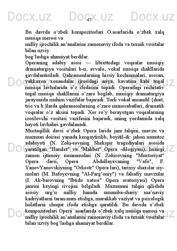                                                47
Bu   davrda   o zbek   kompozitorlari   O.asarlarida   o zbek   xalqʻ ʻ
musiqa merosi va
milliy ijrochilik an analarini zamonaviy ifoda va texnik vositalar	
ʼ
bilan uzviy
bog lashga ahamiyat berdilar.	
ʻ
Operaning   adabiy   asosi   —   librettodagi   voqealar   musiqiy
dramaturgiya   vositalari   b-n,   avvalo,   vokal   musiqa   shakllarida
gavdalantiriladi.   Qahramonlarning   hissiy   kechinmalari,   asosan,
yakkaxon   xonandalar   ijrosidagi   ariya,   kavatina   kabi   tugal
musiqa   lavhalarida   o’z   ifodasini   topadi.   Operadagi   rechitativ
tugal   musiqa   shakllarini   o’zaro   boglab,   musiqiy   dramaturgiya
jarayonida muhim vazifalar bajaradi. Turli vokal ansambl {duet,
trio va b.)larda qahramonlarning o’zaro munosabatlari, dramatik
voqealar   o’z   aksini   topadi.   Xor   ro’y   berayotgan   voqealarning
izoxlovchi   vositasi   vazifasini   bajaradi,   uning   yordamida   xalq
hayoti lavhalari gavdalanadi. 
Mustaqillik   davri   o’zbek   Opera   larida   janr   talqini,   mavzu   va
mazmun doirasi  yanada  kengaytirilib, boyitil-di: jahon  mumtoz
adabiyoti   (N.   Zoki-rovning   Shekspir   tragediyalari   asosida
yaratilgan   "Hamlet"   va   "Makbet"   Opera   -dilogiyasi),   hozirgi
zamon   ijtimoiy   muammolari   (N.   Zokirovning   "Muxtoriyat"
Opera   -farsi,   Opera     Abdullayevaning   "Vafo",   F.
YanovYanovskiyning "Orkestr" Opera lari), tarixiy shaxslar siy-
molari   (M.   Bafoyevning   "Al-Farg’oniy")   va   falsafiy   mavzular
(I.   Ak-barovning   "Ibtido   xatosi"   Opera   oratoriyasi)   Opera
janrini   keyingi   rivojini   belgiladi.   Mazmunni   talqin   qilishda
asosiy   urg’u   milliy   hamda   umumba-shariy   ma’naviy
kadriyatlarni taran-num etishga, murakkab vaziyat va psixologik
holatlarni   chuqur   ifoda   etishga   qaratildi.   Bu   davrda   o’zbek
kompozitorlari Opera   asarlarida o’zbek xalq musiqa merosi va
milliy ijrochilik an’analarini zamonaviy ifoda va texnik vositalar
bilan uzviy bog’lashga ahamiyat berdilar. 
