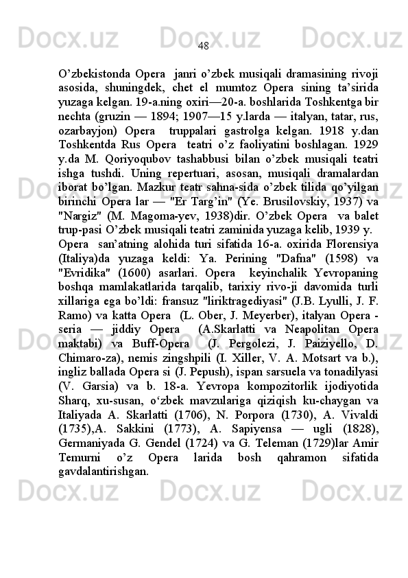                                                    48
O’zbekistonda   Opera     janri   o’zbek   musiqali   dramasining   rivoji
asosida,   shuningdek,   chet   el   mumtoz   Opera   sining   ta’sirida
yuzaga kelgan. 19-a.ning oxiri—20-a. boshlarida Toshkentga bir
nechta (gruzin — 1894; 1907—15 y.larda — italyan, tatar, rus,
ozarbayjon)   Opera     truppalari   gastrolga   kelgan.   1918   y.dan
Toshkentda   Rus   Opera     teatri   o’z   faoliyatini   boshlagan.   1929
y.da   M.   Qoriyoqubov   tashabbusi   bilan   o’zbek   musiqali   teatri
ishga   tushdi.   Uning   repertuari,   asosan,   musiqali   dramalardan
iborat   bo’lgan.   Mazkur   teatr   sahna-sida   o’zbek   tilida   qo’yilgan
birinchi  Opera  lar   —  "Er   Targ’in"   (Ye.  Brusilovskiy,   1937)  va
"Nargiz"   (M.   Magoma-yev,   1938)dir.   O’zbek   Opera     va   balet
trup-pasi O’zbek musiqali teatri zaminida yuzaga kelib, 1939 y. 
Opera     san’atning   alohida   turi   sifatida   16-a.   oxirida   Florensiya
(Italiya)da   yuzaga   keldi:   Ya.   Perining   "Dafna"   (1598)   va
"Evridika"   (1600)   asarlari.   Opera     keyinchalik   Yevropaning
boshqa   mamlakatlarida   tarqalib,   tarixiy   rivo-ji   davomida   turli
xillariga ega bo’ldi: fransuz "liriktragediyasi" (J.B. Lyulli, J. F.
Ramo) va  katta  Opera    (L. Ober, J.  Meyerber), italyan Opera  -
seria   —   jiddiy   Opera     (A.Skarlatti   va   Neapolitan   Opera
maktabi)   va   Buff-Opera     (J.   Pergolezi,   J.   Paiziyello,   D.
Chimaro-za),   nemis   zingshpili   (I.   Xiller,   V.   A.   Motsart   va   b.),
ingliz ballada Opera si (J. Pepush), ispan sarsuela va tonadilyasi
(V.   Garsia)   va   b.   18-a.   Yevropa   kompozitorlik   ijodiyotida
Sharq,   xu-susan,   o zbek   mavzulariga   qiziqish   ku-chaygan   vaʻ
Italiyada   A.   Skarlatti   (1706),   N.   Porpora   (1730),   A.   Vivaldi
(1735),A.   Sakkini   (1773),   A.   Sapiyensa   —   ugli   (1828),
Germaniyada  G. Gendel  (1724) va G.  Teleman (1729)lar Amir
Temurni   o’z   Opera   larida   bosh   qahramon   sifatida
gavdalantirishgan. 