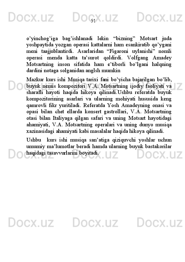                                                51
o’yinchog’iga   bag’ishlanadi   lekin   “bizning”   Motsart   juda
yoshpaytida yozgan operasi kattalarni ham esankiratib qo’ygani
meni   taajjublantirdi.   Asarlaridan   “Figaroni   uylanishi”   nomli
operasi   menda   katta   ta’surot   qoldirdi.   Volfgang   Amadey
Motsartning   inson   sifatida   ham   e’tiborli   bo’lgani   halqning
dardini notaga solganidan anglsh mumkin
Mazkur   kurs   ishi   Musiqa   tarixi   fani   bo’yicha   bajarilgan   bo’lib,
buyuk   nemis   kompozitori   V.A.   Motsartning   ijodiy   faoliyati   va
sharafli   hayoti   haqida   hikoya   qilinadi.Ushbu   referatda   buyuk
kompozitorining   asarlari   va   ularning   mohiyati   hususida   keng
qamrovli   fikr   yuritiladi.   Referatda   Yosh   Amadeyning   onasi   va
opasi   bilan   chet   ellarda   konsert   gastrollari,   V.A.   Motsartning
otasi   bilan   Italiyaga   qilgan   safari   va   uning   Motsart   hayotidagi
ahamiyati,   V.A.   Motsartning   operalari   va   uning   dunyo   musiqa
xazinasidagi ahamiyati kabi masalalar haqida hikoya qilinadi.
Ushbu     kurs   ishi   musiqa   san’atiga   qiziquvchi   yoshlar   uchun
umumiy ma’lumotlar beradi hamda ularning buyuk bastakorilar
haqidagi tasavvurlarini boyitadi. 