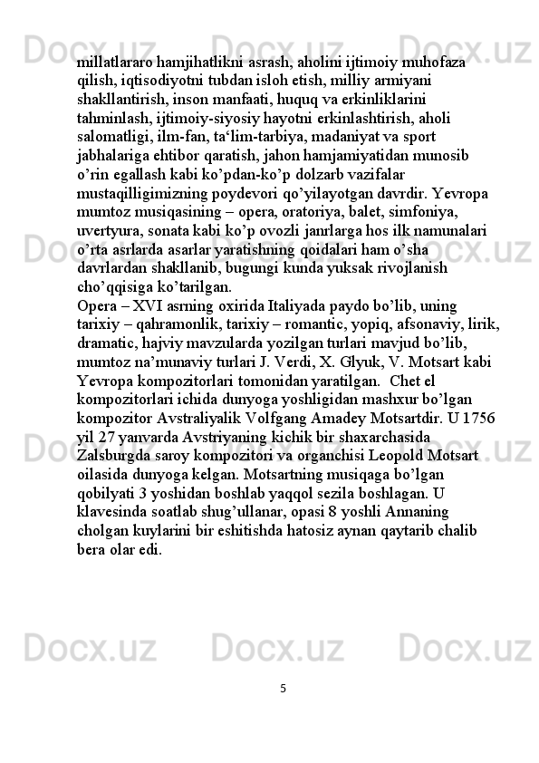millatlararo hamjihatlikni asrash, aholini ijtimoiy muhofaza 
qilish, iqtisodiyotni tubdan isloh etish, milliy armiyani 
shakllantirish, inson manfaati, huquq va erkinliklarini 
tahminlash, ijtimoiy-siyosiy hayotni erkinlashtirish, aholi 
salomatligi, ilm-fan, ta‘lim-tarbiya, madaniyat va sport 
jabhalariga ehtibor qaratish, jahon hamjamiyatidan munosib 
o’rin egallash kabi ko’pdan-ko’p dolzarb vazifalar 
mustaqilligimizning poydevori qo’yilayotgan davrdir. Yevropa 
mumtoz musiqasining – opera, oratoriya, balet, simfoniya, 
uvertyura, sonata kabi ko’p ovozli janrlarga hos ilk namunalari 
o’rta asrlarda asarlar yaratishning qoidalari ham o’sha 
davrlardan shakllanib, bugungi kunda yuksak rivojlanish 
cho’qqisiga ko’tarilgan.                                                                 
Opera – XVI asrning oxirida Italiyada paydo bo’lib, uning 
tarixiy – qahramonlik, tarixiy – romantic, yopiq, afsonaviy, lirik,
dramatic, hajviy mavzularda yozilgan turlari mavjud bo’lib, 
mumtoz na’munaviy turlari J. Verdi, X. Glyuk, V. Motsart kabi 
Yevropa kompozitorlari tomonidan yaratilgan.  Chet el 
kompozitorlari ichida dunyoga yoshligidan mashxur bo’lgan 
kompozitor Avstraliyalik Volfgang Amadey Motsartdir. U 1756 
yil 27 yanvarda Avstriyaning kichik bir shaxarchasida 
Zalsburgda saroy kompozitori va organchisi Leopold Motsart 
oilasida dunyoga kelgan. Motsartning musiqaga bo’lgan 
qobilyati 3 yoshidan boshlab yaqqol sezila boshlagan. U 
klavesinda soatlab shug’ullanar, opasi 8 yoshli Annaning 
cholgan kuylarini bir eshitishda hatosiz aynan qaytarib chalib 
bera olar  edi .
                                                                       5 