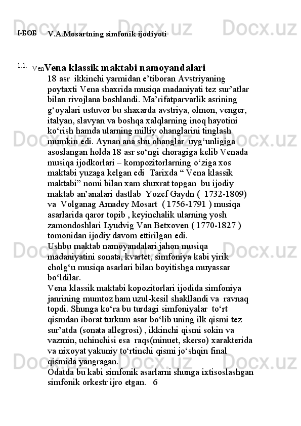 I-БОБ
V.A.Mosartning simfonik ijodiyoti
1.1 .
Ven Vena klassik maktabi namo yandalari
18 asr  ikkinchi yarmidan e’tiboran Avstriyaning 
poytaxti Vena shaxrida musiqa madaniyati tez sur’atlar 
bilan rivojlana boshlandi. Ma’rifatparvarlik asrining 
g‘oyalari ustuvor bu shaxarda avstriya, olmon, venger, 
italyan, slavyan va boshqa xalqlarning inoq hayotini 
ko‘rish hamda ularning milliy ohanglarini tinglash 
mumkin edi. Aynan ana shu ohanglar  uyg‘unligiga 
asoslangan holda 18 asr so‘ngi choragiga kelib Venada 
musiqa ijodkorlari – kompozitorlarning o‘ziga xos 
maktabi yuzaga kelgan edi  Tarixda “ Vena klassik 
maktabi” nomi bilan xam shuxrat topgan  bu ijodiy 
maktab an’analari dastlab  Yozef Gaydn (  1732-1809)  
va  Volganag Amadey Mosart  ( 1756-1791 ) musiqa 
asarlarida qaror topib , keyinchalik ularning yosh 
zamondoshlari Lyudvig Van Betxoven ( 1770-1827 ) 
tomonidan ijodiy davom ettirilgan edi.
Ushbu maktab namoyandalari jahon musiqa 
madaniyatini sonata, kvartet, simfoniya kabi yirik 
cholg‘u musiqa asarlari bilan boyitishga muyassar 
bo‘ldilar.
Vena klassik maktabi kopozitorlari ijodida simfoniya 
janrining mumtoz ham uzul-kesil shakllandi va  ravnaq  
topdi. Shunga ko‘ra bu turdagi simfoniyalar  to‘rt 
qismdan iborat turkum asar bo‘lib uning ilk qismi tez 
sur’atda (sonata allegrosi) , ikkinchi qismi sokin va 
vazmin, uchinchisi esa  raqs(minuet, skerso) xarakterida 
va nixoyat yakuniy to‘rtinchi qismi jo‘shqin final 
qismida yangragan.
Odatda bu kabi simfonik asarlarni shunga ixtisoslashgan
simfonik orkestr ijro etgan.   6 
