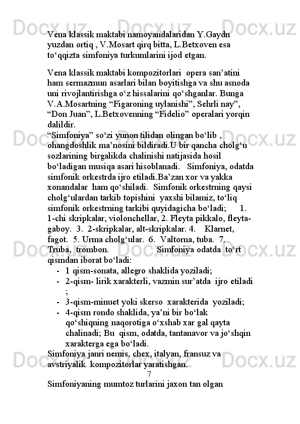 Vena klassik maktabi namoyandalaridan Y.Gaydn 
yuzdan ortiq , V.Mosart qirq bitta, L.Betxoven esa 
to‘qqizta simfoniya turkumlarini ijod etgan.
                                                                                           
Vena klassik maktabi kompozitorlari  opera san’atini  
ham sermazmun asarlari bilan boyitishga va shu asnoda 
uni rivojlantirishga o‘z hissalarini qo‘shganlar. Bunga 
V.A.Mosartning “Figaroning uylanishi”, Sehrli nay”, 
“Don Juan”, L.Betxovenning “Fidelio” operalari yorqin 
dalildir.
“Simfoniya” so‘zi yunon tilidan olingan bo‘lib , 
ohangdoshlik ma’nosini bildiradi.U bir qancha cholg‘u 
sozlarining birgalikda chalinishi natijasida hosil 
bo‘ladigan musiqa asari hisoblanadi.   Simfoniya, odatda
simfonik orkestrda ijro etiladi.Ba’zan xor va yakka 
xonandalar  ham qo‘shiladi.  Simfonik orkestrning qaysi
cholg‘ulardan tarkib topishini  yaxshi bilamiz, to‘liq 
simfonik orkestrning tarkibi quyidagicha bo‘ladi;      1. 
1-chi skripkalar, violonchellar, 2. Fleyta pikkalo, fleyta-
gaboy.  3.  2-skripkalar, alt-skripkalar. 4.    Klarnet, 
fagot.  5. Urma cholg‘ular.  6.  Valtorna, tuba.  7.  
Truba,  trombon.                     Simfoniya odatda  to‘rt 
qismdan iborat bo‘ladi:  
- 1 qism-sonata, allegro shaklida yoziladi;
- 2-qism- lirik xarakterli, vazmin sur’atda  ijro etiladi
;
- 3-qism-minuet yoki skerso  xarakterida  yoziladi;
- 4-qism rondo shaklida, ya’ni bir bo‘lak  
qo‘shiqning naqorotiga o‘xshab xar gal qayta 
chalinadi; Bu  qism, odatda, tantanavor va jo‘shqin 
xarakterga ega bo‘ladi.
Simfoniya janri nemis, chex, italyan, fransuz va 
avstriyalik  kompozitorlar yaratishgan.               
                                             7
Simfoniyaning mumtoz turlarini jaxon tan olgan  