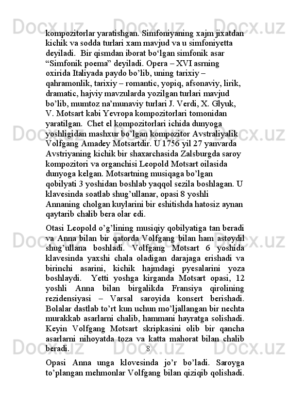 kompozitorlar yaratishgan. Simfoniyaning xajm jixatdan
kichik va sodda turlari xam mavjud va u simfoniyetta 
deyiladi.  Bir qismdan iborat bo‘lgan simfonik asar 
“Simfonik poema” deyiladi.  Opera – XVI asrning 
oxirida Italiyada paydo bo’lib, uning tarixiy – 
qahramonlik, tarixiy – romantic, yopiq, afsonaviy, lirik, 
dramatic, hajviy mavzularda yozilgan turlari mavjud 
bo’lib, mumtoz na’munaviy turlari J. Verdi, X. Glyuk, 
V. Motsart kabi Yevropa kompozitorlari tomonidan 
yaratilgan.  Chet el kompozitorlari ichida dunyoga 
yoshligidan mashxur bo’lgan kompozitor Avstraliyalik 
Volfgang Amadey Motsartdir. U 1756 yil 27 yanvarda 
Avstriyaning kichik bir shaxarchasida Zalsburgda saroy 
kompozitori va organchisi Leopold Motsart oilasida 
dunyoga kelgan. Motsartning musiqaga bo’lgan 
qobilyati 3 yoshidan boshlab yaqqol sezila boshlagan. U
klavesinda soatlab shug’ullanar, opasi 8 yoshli 
Annaning cholgan kuylarini bir eshitishda hatosiz aynan
qaytarib chalib bera olar edi.
Otasi Leopold o’g’lining musiqiy qobilyatiga tan beradi
va   Anna   bilan   bir   qatorda   Volfgang   bilan   ham   astoydil
shug’ullana   boshladi.   Volfgang   Motsart   6   yoshida
klavesinda   yaxshi   chala   oladigan   darajaga   erishadi   va
birinchi   asarini,   kichik   hajmdagi   pyesalarini   yoza
boshlaydi.     Yetti   yoshga   kirganda   Motsart   opasi,   12
yoshli   Anna   bilan   birgalikda   Fransiya   qirolining
rezidensiyasi   –   Varsal   saroyida   konsert   berishadi.
Bolalar dastlab to’rt kun uchun mo’ljallangan bir nechta
murakkab asarlarni chalib, hammani hayratga solishadi.
Keyin   Volfgang   Motsart   skripkasini   olib   bir   qancha
asarlarni   nihoyatda   toza   va   katta   mahorat   bilan   chalib
beradi.                                     8
Opasi   Anna   unga   klovesinda   jo’r   bo’ladi.   Saroyga
to’plangan mehmonlar Volfgang bilan qiziqib qolishadi. 