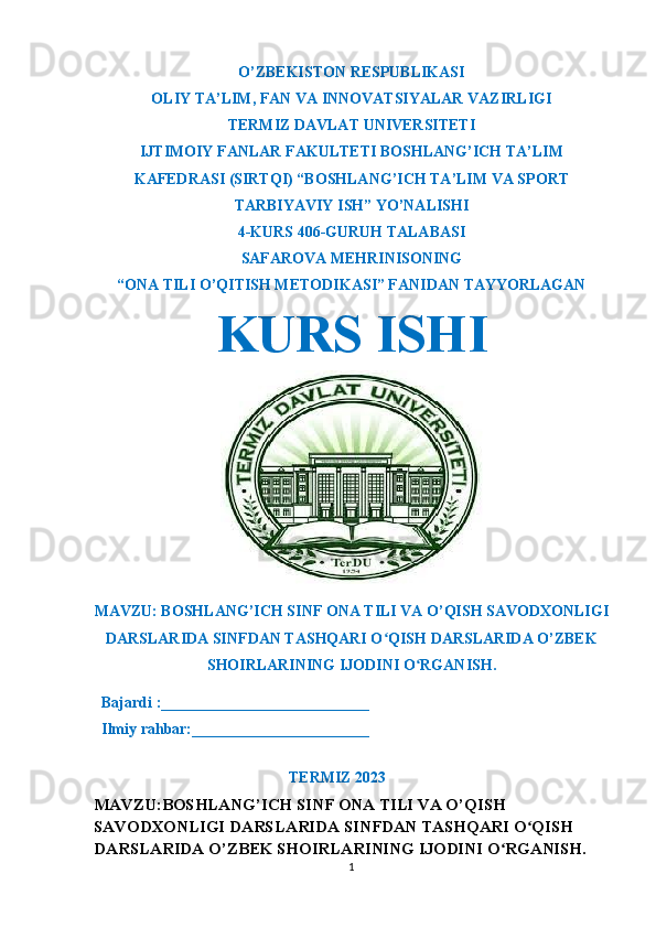 O’ZBEKISTON RESPUBLIKASI
OLIY TA’LIM ,  FAN VA INNOVATSIYALAR VAZIRLIGI
T ERMIZ DAVLAT UNIVERSITETI
IJTIMOIY FANLAR FAKULTETI BOSHLANG’ICH TA’LIM
KAFEDRASI (SIRTQI) “BOSHLANG’ICH TA’LIM VA SPORT
TARBIYAVIY ISH” YO’NALISHI
4-KURS 406-GURUH TALABASI
SAFAROVA MEH RINISONING
“ONA TILI O’QITISH METODIKASI” FANIDAN TAYYORLAGAN
KURS ISHI
MAVZU: BOSHLANG’ICH SINF ONA TILI VA O’QISH SAVODXONLIGI
DARSLARIDA SINFDAN TASHQARI O QISH DARSLARIDA O’ZBEKʻ
SHOIRLARINING IJODINI O RGANISH.	
ʻ
  Bajardi :___________________________
  Ilmiy rahbar:_______________________                                                       
                                                             
TERMIZ 2023
MAVZU: BOSHLANG’ICH SINF ONA TILI VA O’QISH 
SAVODXONLIGI DARSLARIDA SINFDAN TASHQARI O QISH 	
ʻ
DARSLARIDA O’ZBEK SHOIRLARINING IJODINI O RGANISH.	
ʻ
1 