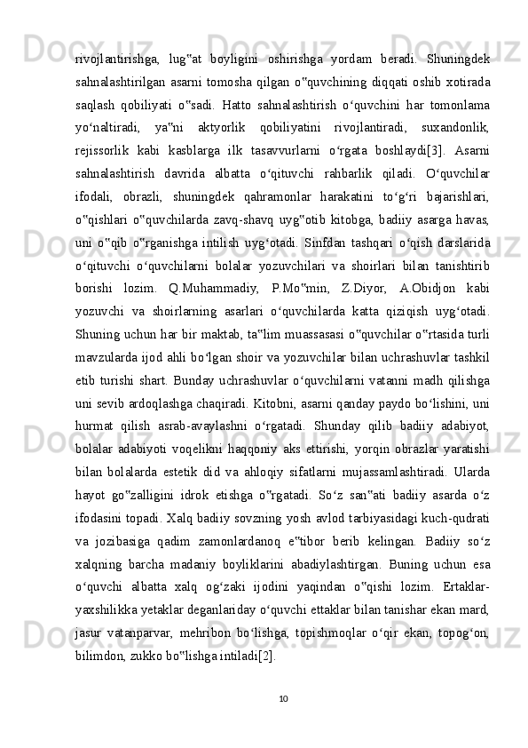 rivojlantirishga,   lug at   boyligini   oshirishga   yordam   beradi.   Shuningdek‟
sahnalashtirilgan  asarni  tomosha  qilgan  o quvchining  diqqati  oshib  xotirada	
‟
saqlash   qobiliyati   o sadi.   Hatto   sahnalashtirish   o quvchini   har   tomonlama	
‟ ʻ
yo naltiradi,   ya ni   aktyorlik   qobiliyatini   rivojlantiradi,   suxandonlik,	
ʻ ‟
rejissorlik   kabi   kasblarga   ilk   tasavvurlarni   o rgata   boshlaydi[3].   Asarni	
ʻ
sahnalashtirish   davrida   albatta   o qituvchi   rahbarlik   qiladi.   O quvchilar	
ʻ ʻ
ifodali,   obrazli,   shuningdek   qahramonlar   harakatini   to g ri   bajarishlari,	
ʻ ʻ
o qishlari   o quvchilarda   zavq-shavq   uyg otib   kitobga,   badiiy   asarga   havas,	
‟ ‟ ‟
uni   o qib   o rganishga   intilish   uyg otadi.   Sinfdan   tashqari   o qish   darslarida	
‟ ‟ ʻ ʻ
o qituvchi   o quvchilarni   bolalar   yozuvchilari   va   shoirlari   bilan   tanishtirib	
ʻ ʻ
borishi   lozim.   Q.Muhammadiy,   P.Mo min,   Z.Diyor,   A.Obidjon   kabi	
‟
yozuvchi   va   shoirlarning   asarlari   o quvchilarda   katta   qiziqish   uyg otadi.	
ʻ ʻ
Shuning uchun har bir maktab, ta lim muassasasi o quvchilar o rtasida turli	
‟ ‟ ‟
mavzularda ijod ahli bo lgan shoir va yozuvchilar bilan uchrashuvlar tashkil	
ʻ
etib   turishi   shart.   Bunday   uchrashuvlar   o quvchilarni   vatanni   madh   qilishga	
ʻ
uni sevib ardoqlashga chaqiradi. Kitobni, asarni qanday paydo bo lishini, uni	
ʻ
hurmat   qilish   asrab-avaylashni   o rgatadi.   Shunday   qilib   badiiy   adabiyot,	
ʻ
bolalar   adabiyoti   voqelikni   haqqoniy   aks   ettirishi,   yorqin   obrazlar   yaratishi
bilan   bolalarda   estetik   did   va   ahloqiy   sifatlarni   mujassamlashtiradi.   Ularda
hayot   go zalligini   idrok   etishga   o rgatadi.   So z   san ati   badiiy   asarda   o z	
‟ ‟ ʻ ‟ ʻ
ifodasini topadi. Xalq badiiy sovzning yosh avlod tarbiyasidagi kuch-qudrati
va   jozibasiga   qadim   zamonlardanoq   e tibor   berib   kelingan.   Badiiy   so z	
‟ ʻ
xalqning   barcha   madaniy   boyliklarini   abadiylashtirgan.   Buning   uchun   esa
o quvchi   albatta   xalq   og zaki   ijodini   yaqindan   o qishi   lozim.   Ertaklar-	
ʻ ʻ ‟
yaxshilikka yetaklar deganlariday o quvchi ettaklar bilan tanishar ekan mard,	
ʻ
jasur   vatanparvar,   mehribon   bo lishga,   topishmoqlar   o qir   ekan,   topog on,	
ʻ ʻ ʻ
bilimdon, zukko bo lishga intiladi[2].	
‟
10 