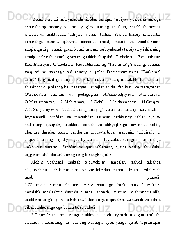   Komil   insonni   tarbiyalashda   sinfdan   tashqari   tarbiyaviy   ishlarni   amalga
oshirishning   nazariy   va   amaliy   g oyalarining   asoslash,   sharhlash   hamdaʻ
sinfdan   va   maktabdan   tashqari   ishlarni   tashkil   etishda   kasbiy   mahoratni
oshirishga   xizmat   qiluvchi   samarali   shakl,   metod   va   vositalarning
aniqlanganligi, shuningdek, komil insonni tarbiyalashda tarbiyaviy ishlarning
amalga oshirish texnologiyasining ishlab chiqishda O zbekiston Respublikasi	
ʻ
Konstitutsiyasi, O zbekiston Respublikasining “Ta lim to g risida”gi qonuni,	
ʻ ʼ ʻ ʻ
xalq   ta limi   sohasiga   oid   rasmiy   hujjatlar   Prezidentimizning   “Barkomol	
ʼ
avlod”   to g risidagi   ilmiy   nazariy   ta limotlari.   Sharq   mutafakkirlari   asarlari	
ʻ ʻ ʼ
shuningdek   pedagogika   nazaryasi   rivojlanishida   faoliyat   ko rsatayotgan	
ʻ
O zbekiston   olimlari   va   pedagoglari   N.Azizxodjayeva,   M.Inomova,	
ʻ
O.Musurmonova,   U.Mahkamov,   S.Ochil,   I.Saidahmedov,   N.Ortiqov,
A.R.Xodjaboyev   va   boshqalarning   ilmiy   g oyalaridan   nazariy   asos   sifatida	
ʻ
foydalanadi.   Sinfdan   va   maktabdan   tashqari   tarbiyaviy   ishlar   o„quv-
chilarning   qiziqishi,   istaklari,   xohish   va   ehtiyojlariga   suyangan   holda,
ularning   darsdan   bo„sh   vaqtlarida   o„quv-tarbiya   jarayonini   to„ldiradi.   U
o„quvchilarning   ijodiy   qobiliyatlarini,   tashabbus-korligini   oshirishga
imkoniyat   yaratadi.   Sinfdan   tashqari   ishlarning   o„ziga   xosligi   shundaki,
to„garak, klub dasturlarining rang-barangligi, ular
Kichik   yoshdagi   maktab   o’quvchilar   jamoalari   tashkil   qilishda
o’qituvchidai   turli-tuman   usul   va   vositalardan   mahorat   bilan   foydalanish
talab   qilinadi:
1.O’qituvchi   jamoa   a`zolarini   yangi   sharoitga   (maktabning   I   sinfidan
boshlab)   moslashuv   davrida   ularga   ishonch,   xurmat,   xushmuomalalik,
talablarni to’g`ri qo’ya bilish shu bilan birga o’quvchini tushunish va eshita
bilish mahoratiga ega bulish talab etiladi;
2.O’quvchilar   jamoasidagi   etaklovchi   kuch   tayanch   o’zagini   tanlash;
3.Jamoa   a`zolarining   har   birining   kuchiga,   qobiliyatiga   qarab   topshiriqlar
11 