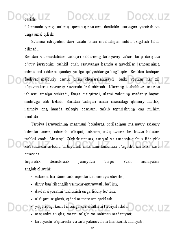 berish;
4.Jamoada   yangi   an`ana,   qonun-qoidalarni   dastlabki   kurtagini   yaratish   va
unga amal qilish;
5.Jamoa   istiqbolini   davr   talabi   bilan   moslashgan   holda   belgilash   talab
qilinadi.
Sinfdan   va   maktabdan   tashqari   ishlarning   tarbiyaviy   ta`siri   ko’p   darajada
o’quv   jarayonini   tashkil   etish   saviyasiga   hamda   o’quvchilar   jamoasininig
xilma   -xil   ishlarni   qanday   yo’lga   qo’yishlariga   bog`liqdir.   Sinfdan   tashqari
faoliyat   majburiy   dastur   bilan   chegaralanmaydi,   balki   yoshlar   har   xil
o’quvchilarni   ixtiyoriy   ravishda   birlashtiradi.   Ularning   tashabbusi   asosida
ishlarni   amalga   oshiradi,   fanga   qiziqtiradi,   ularni   xalqning   madaniy   hayoti
muhitiga   olib   keladi.   Sinfdan   tashqari   ishlar   shaxsdagi   ijtimoiy   faollik,
ijtimoiy   ong   hamda   axloqiy   odatlarni   tarkib   toptirishning   eng   muhim
omilidir.
Tarbiya   jarayonining   mazmuni   bolalarga   beriladigan   ma`naviy   axloqiy
bilimlar   tizimi,   ishonch,   e`tiqod,   intizom,   xulq-atvorni   bir   butun   holatini
tashkil   etadi.   Mustaqil   O’zbekistoning,   istiqlol   va   istiqboli   uchun   fidoiylik
ko’rsatuvchi   avlodni   tarbiyalash   mazmuni   tamoman   o’zgacha   xarakter   kasb
etmoqda:
fuqarolik   demokratik   jamiyatni   barpo   etish   mohiyatini
anglab oluvchi;
 vatanini har doim turli oqimlardan himoya etuvchi;
 diniy bag`rikenglik va mehr-muravvatli bo’lish;
 davlat siyosatini tushunish unga fidoiy bo’lish;
 o’zligini anglash, ajdodlar merosini qadrlash;
 yuqoridagi komil insonga xos sifatlarni tarbiyalashda;
 maqsadni aniqligi va uni to’g`ri yo’naltirish madaniyati;
 tarbiyachi-o’qituvchi va tarbiyalanuvchini hamkorlik faoliyati;
12 