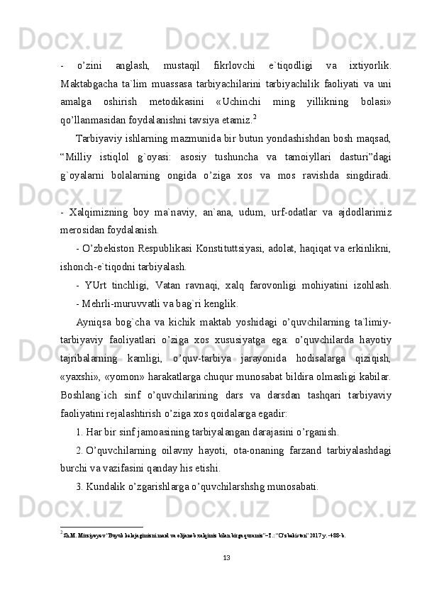 -   o’zini   anglash,   mustaqil   fikrlovchi   e`tiqodligi   va   ixtiyorlik.
Maktabgacha   ta`lim   muassasa   tarbiyachilarini   tarbiyachilik   faoliyati   va   uni
amalga   oshirish   metodikasini   «Uchinchi   ming   yillikning   bolasi»
qo’llanmasidan foydalanishni tavsiya etamiz. 2
Tarbiyaviy ishlarning mazmunida bir butun yondashishdan bosh maqsad,
“Milliy   istiqlol   g`oyasi:   asosiy   tushuncha   va   tamoiyllari   dasturi”dagi
g`oyalarni   bolalarning   ongida   o’ziga   xos   va   mos   ravishda   singdiradi.
-   Xalqimizning   boy   ma`naviy,   an`ana,   udum,   urf-odatlar   va   ajdodlarimiz
merosidan foydalanish.
- O’zbekiston Respublikasi Konstituttsiyasi, adolat, haqiqat va erkinlikni,
ishonch-e`tiqodni tarbiyalash.
-   YUrt   tinchligi,   Vatan   ravnaqi,   xalq   farovonligi   mohiyatini   izohlash.
- Mehrli-muruvvatli va bag`ri kenglik.
Ayniqsa   bog`cha   va   kichik   maktab   yoshidagi   o’quvchilarning   ta`limiy-
tarbiyaviy   faoliyatlari   o’ziga   xos   xususiyatga   ega:   o’quvchilarda   hayotiy
tajribalarning   kamligi,   o’quv-tarbiya   jarayonida   hodisalarga   qiziqish,
«yaxshi», «yomon» harakatlarga chuqur munosabat bildira olmasligi kabilar.
Boshlang`ich   sinf   o’quvchilarining   dars   va   darsdan   tashqari   tarbiyaviy
faoliyatini rejalashtirish o’ziga xos qoidalarga egadir:
1. Har bir sinf jamoasining tarbiyalangan darajasini o’rganish.
2. O’quvchilarning   oilavny   hayoti,   ota-onaning   farzand   tarbiyalashdagi
burchi va vazifasini qanday his etishi.
3. Kundalik o’zgarishlarga o’quvchilarshshg munosabati.
2
Sh.M. Mirziyoyev “Buyuk kelajagimizni mard va olijanob xalqimiz bilan birga quramiz”–T.: “O‘zbekiston” 2017 y. -488-b.
13 