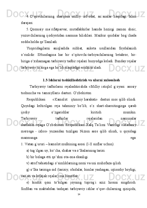 4. O’quvchilarning   sharqona   milliy   urf-odat,   an`analar   haqidagi   bilim
darajasi.
5. Qomusiy   ma`rifatparvar,   mutafakkirlar   hamda   hozirgi   zamon   shoir,
yozuvchilarning   ijodiyotidan   namuna   bilishlari.   Mazkur   qoidalar   bog`chada
sodda holda qo’llaniladi.
Yuqoridagilarni   aniqlashda   suhbat,   anketa   usullaridan   foydalanish
o’rinlidir.   SHundagina   har   bir   o’qituvchi-tarbiyachilarning   betakror,   bir-
biriga o’xshamagan tarbiyaviy tadbir rejalari bunyodga keladi. Bunday rejalar
tarbiyaviy ta`sirga ega bo’lib maqsadga erishtira oladi.
1.3 Ishlarni tashkillashtirish va ularni xulosalash
    Tarbiyaviy   tadbirlarni   rejalashtirishda   «Milliy   istiqlol   g`oyasi:   asosiy
tushuncha va  tamoiyllari» dasturi. O’zbekiston 
Respublikasi           «Kamolot     ijtimoiy harakati»   dasturi mos qilib olindi.
Quyidagi   keltirilgan   reja   tahminiy   bo’lib,   o’z   shart-sharoitingizga   qarab
ijodiy   o’zgarishlar   kiritish   mumkin.
Tarbiyaviy   tadbirlar   rejalaridan   namunalar
dastlabki   rejaga   O’zbekiston   Respublikasi   Xalq   Ta`limi   Vazirligi   «Madaniy
merosga   -   ixlos»   yuzasidan   tuzilgan   Nizom   asos   qilib   olindi,   u   quyidagi
mazmunga   ega:
1. Vatan g`ururi – kamolot mulkining asosi (I-II sinflar uchun).
a) tug`ilgan uy, ko’cha, shahar va o’lkalarining tarixi.
b) bir bolaga etti qo’shni ota-ona ekanligi.
v) atrof tabiatidagi o’simliklarning nomi va uni muhofaza qilish.
g) o’lka tarixiga oid (tarixiy, obidalar, kimlar yashagan, iqtisodiy boyligi,
san`ati va kelajak rejalar) ma`lumotlar.
e)   kindik   qoni   to’kilgan   joyning   tuprog`i   aziz   hissini   singdirish.
Sinfdan   va   maktabdan   tashqari   tarbiyaviy   ishlar   o‘quv-chilarning   qiziqishi,
14 