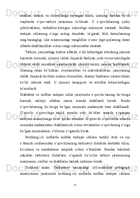 istaklari,   xohish   va   ehtiyojlariga   suyangan   holda,   ularning   darsdan   bo‘sh
vaqtlarida   o‘quv-tarbiya   jarayonini   to‘ldiradi.   U   o‘quvchilarning   ijodiy
qobiliyatlarini,   tashabbus-korligini   oshirishga   imkoniyat   yaratadi.   Sinfdan
tashqari   ishlarning   o‘ziga   xosligi   shundaki,   to‘garak,   klub   dasturlarining
rang-barangligi,   ular   mazmunidagi   yangiliklar   o‘smir   yigit-qizlarning   shaxs
sifatida shakllanishlari uchun yangi imkoniyatlar yaratadi.
Tarbiya,  jamiyatdagi   hodisa   sifatida,  o‘sib   kelayotgan  avlodning   jamiyat
hayotida, turmushi, ijtimoiy ishlab chiqarish faoliyati, ijodi va ma’naviyligida
ishtirok   etishi   murakkab   qarama-qarshi   ijtimoiy-tarixiy   jarayon   hisoblanadi.
Ularning   odam   bo‘lishlari,   rivojlanishlari   va   individualliklari,   jamiyatning
ishlab chiqarish kuchlari muhim elementlari, shaxsiy baxtlarini yaratuvchilari
bo‘lib   ishtirok   etadi.   U   ijtimoiy   taraqqiyot   va   avlodlar   ketma-ketligini
ta’minlaydi.
Maktabda   va   sinfdan   tashqari   ishlar   jarayonida   o‘quvchi-larning   bir-biriga
hurmati,   axloqiy   sifatlari   jamoa   orasida   shakllanib   boradi.   Bunda
o‘quvchilarning   bir-biriga   bo‘lgan   muomala   madaniyati   ham   shakllanadi.
O‘quvchi   o‘qituvchiga   taqlid   asosida   yoki   do‘stlari   orasida   o‘rgangan
tarbiyasi   muomilasiga   ta’sir   qilishi   mumkin.   O‘qituvchi   o‘quvchilar   orasida
muomala madaniyatini shakllantirish uchun avvalambor o‘quvchining o‘ziga
bo‘lgan muomalasini, e’tiborini o‘rganishi kerak.
Boshlang`ich   sinflarda   sinfdan   tashqari   ishlarni   tashkil   etish   va   uni
o’tkazish   usullarinidan   o’quvchilarning   tarbiyaviy   ihslarlda   dastlabki   bilim,
ko’nikma   va   malakalarini   aniqlash   uchun   o’tkaziladi.   Bunday   baholash
natijalari   tarbiyaviy   ihslarlarni   o’rganish   bo’yicha   tarbiya   jarayonining
mazmunini, usullari va shakllarini tanlash imkonini beradi.
Toshkent   shahri   Yakkasaroy   tumanidagi   160-maktabda   pedagogik
amaliyotimiz   jarayonida   boshlang`ich   sinflarda   sinfdan   tashqari   ishlarni
15 