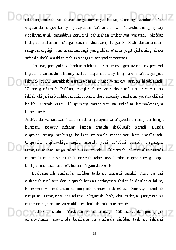 istaklari,   xohish   va   ehtiyojlariga   suyangan   holda,   ularning   darsdan   bo‘sh
vaqtlarida   o‘quv-tarbiya   jarayonini   to‘ldiradi.   U   o‘quvchilarning   ijodiy
qobiliyatlarini,   tashabbus-korligini   oshirishga   imkoniyat   yaratadi.   Sinfdan
tashqari   ishlarning   o‘ziga   xosligi   shundaki,   to‘garak,   klub   dasturlarining
rang-barangligi,   ular   mazmunidagi   yangiliklar   o‘smir   yigit-qizlarning   shaxs
sifatida shakllanishlari uchun yangi imkoniyatlar yaratadi.
Tarbiya,  jamiyatdagi   hodisa   sifatida,  o‘sib   kelayotgan  avlodning   jamiyat
hayotida, turmushi, ijtimoiy ishlab chiqarish faoliyati, ijodi va ma’naviyligida
ishtirok   etishi   murakkab   qarama-qarshi   ijtimoiy-tarixiy   jarayon   hisoblanadi.
Ularning   odam   bo‘lishlari,   rivojlanishlari   va   individualliklari,   jamiyatning
ishlab chiqarish kuchlari muhim elementlari, shaxsiy baxtlarini yaratuvchilari
bo‘lib   ishtirok   etadi.   U   ijtimoiy   taraqqiyot   va   avlodlar   ketma-ketligini
ta’minlaydi.
Maktabda   va   sinfdan   tashqari   ishlar   jarayonida   o‘quvchi-larning   bir-biriga
hurmati,   axloqiy   sifatlari   jamoa   orasida   shakllanib   boradi.   Bunda
o‘quvchilarning   bir-biriga   bo‘lgan   muomala   madaniyati   ham   shakllanadi.
O‘quvchi   o‘qituvchiga   taqlid   asosida   yoki   do‘stlari   orasida   o‘rgangan
tarbiyasi   muomilasiga   ta’sir   qilishi   mumkin.   O‘qituvchi   o‘quvchilar   orasida
muomala madaniyatini shakllantirish uchun avvalambor o‘quvchining o‘ziga
bo‘lgan muomalasini, e’tiborini o‘rganishi kerak.
Boshlang`ich   sinflarda   sinfdan   tashqari   ishlarni   tashkil   etish   va   uni
o’tkazish   usullarinidan   o’quvchilarning   tarbiyaviy   ihslarlda   dastlabki   bilim,
ko’nikma   va   malakalarini   aniqlash   uchun   o’tkaziladi.   Bunday   baholash
natijalari   tarbiyaviy   ihslarlarni   o’rganish   bo’yicha   tarbiya   jarayonining
mazmunini, usullari va shakllarini tanlash imkonini beradi.
Toshkent   shahri   Yakkasaroy   tumanidagi   160-maktabda   pedagogik
amaliyotimiz   jarayonida   boshlang`ich   sinflarda   sinfdan   tashqari   ishlarni
15