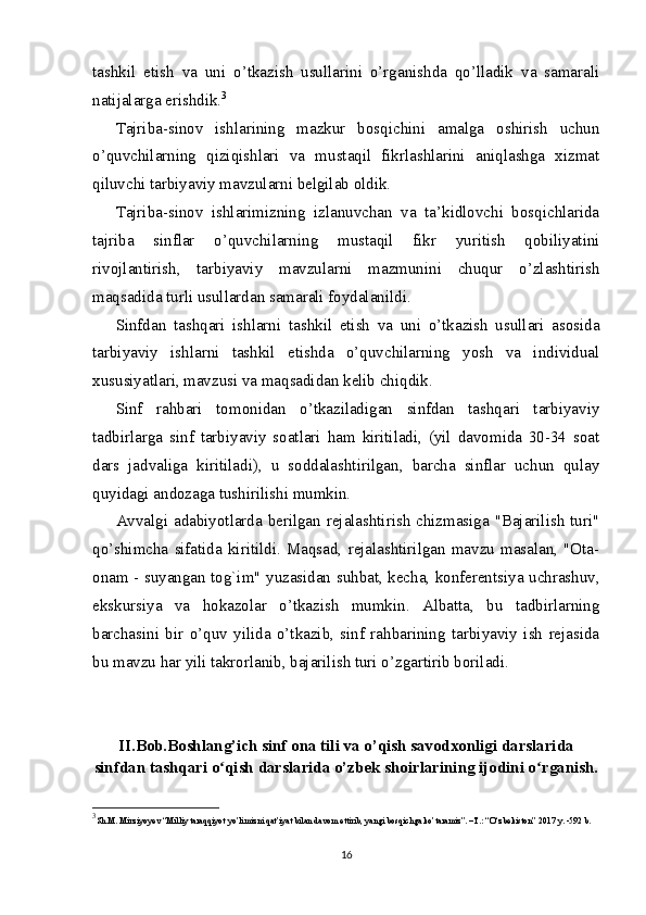 tashkil   etish   va   uni   o’tkazish   usullarini   o’rganishda   qo’lladik   va   samarali
natijalarga erishdik. 3
Tajriba-sinov   ishlarining   mazkur   bosqichini   amalga   oshirish   uchun
o’quvchilarning   qiziqishlari   va   mustaqil   fikrlashlarini   aniqlashga   xizmat
qiluvchi tarbiyaviy mavzularni belgilab oldik.
Tajriba-sinov   ishlarimizning   izlanuvchan   va   ta’kidlovchi   bosqichlarida
tajriba   sinflar   o’quvchilarning   mustaqil   fikr   yuritish   qobiliyatini
rivojlantirish,   tarbiyaviy   mavzularni   mazmunini   chuqur   o’zlashtirish
maqsadida turli usullardan samarali foydalanildi.
Sinfdan   tashqari   ishlarni   tashkil   etish   va   uni   o’tkazish   usullari   asosida
tarbiyaviy   ishlarni   tashkil   etishda   o’quvchilarning   yosh   va   individual
xususiyatlari, mavzusi va maqsadidan kelib chiqdik.
Sinf   rahbari   tomonidan   o’tkaziladigan   sinfdan   tashqari   tarbiyaviy
tadbirlarga   sinf   tarbiyaviy   soatlari   ham   kiritiladi,   (yil   davomida   30-34   soat
dars   jadvaliga   kiritiladi),   u   soddalashtirilgan,   barcha   sinflar   uchun   qulay
quyidagi andozaga tushirilishi mumkin. 
Avvalgi adabiyotlarda berilgan rejalashtirish  chizmasiga "Bajarilish turi"
qo’shimcha   sifatida   kiritildi.   Maqsad,   rejalashtirilgan   mavzu   masalan,   "Ota-
onam - suyangan tog`im" yuzasidan suhbat, kecha, konferentsiya uchrashuv,
ekskursiya   va   hokazolar   o’tkazish   mumkin.   Albatta,   bu   tadbirlarning
barchasini   bir   o’quv   yilida   o’tkazib,   sinf   rahbarining   tarbiyaviy   ish   rejasida
bu mavzu har yili takrorlanib, bajarilish turi o’zgartirib boriladi. 
II.Bob. Boshlang’ich sinf ona tili va o’qish savodxonligi darslarida
sinfdan tashqari o qish darslarida o’zbek shoirlarining ijodini o rganish.ʻ ʻ
3
Sh.M. Mirziyoyev “Milliy taraqqiyot yo’limizni qat’iyat bilan davom ettirib, yangi bosqichga ko’taramiz”. –T.: “O‘zbekiston” 2017 y. -592 b.
16 