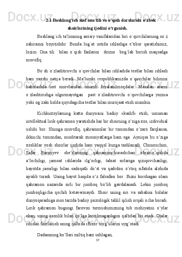 2.1 Boshlang’ich sinf ona tili va o’qish darslarida o’zbek
shoirlarining ijodini o rganish.ʻ
Boshlang`ich ta’limning asosiy vazifalaridan biri o`quvchilarning so`z
zahirasini   boyitishdir.   Bunda   lug`at   ustida   ishlashga   e’tibor   qaratishimiz,
lozim.   Ona   tili     bilan   o`qish   fanlarini     doimo     bog`lab   borish   maqsadga
muvofiq.
Bo`sh   o`zlashtiruvchi   o`quvchilar   bilan   ishlashda   testlar   bilan   ishlash
ham   yaxshi   natija   beradi.   Ma’lumki   respublikamizda   o`quvchilar   bilimini
baholashda   test   sinovlaridan   unumli   foyalanilmoqdalar.   Masalan   asarni
o`zlashtirishga   ulgurmayotgan     past   o`zlashtiruvchi   o`quvchilarga   yozma
yoki og`zaki holda quyidagicha testlar bilan murojaat etish mumkin.
Kichkintoylarning   katta   dunyosini   badiiy   «kashf»   etish,   umuman
intellektual lirik qahramon yaratishda har bir shoirning o’ziga xos, izdividual
uslubi   bor.   Shunga   muvofiq,   qahramonlar   bir   tomondan   o’zaro   farqlansa,
ikkinchi   tomondan,   mushtarak   xususiyatlarga   ham   ega.   Ayniqsa   bu   o’ziga
xosliklar   yosh   shoirlar   ijodida   ham   yaqqol   kuzga   tashlanadi.   Chunonchim,
Safar   Barnoyev   she’rlarining   qahramoni-kurashchan   obraz-o’qishda
a’lochiligi,   jamoat   ishlarida   ilg’orligi,   tabiat   sirlariga   qiziquvchanligi,
hayotda   jasurligi   bilan   sadoqatli   do’st   va   qadrdon   o’rtoq   sifatida   alohida
ajralib   turadi.   Uning   hayot   haqida   o’z   falsafasi   bor.   Bizni   kurshagan   olam
qahramon   nazarida   sirli   bir   jumboq   bo’lib   gavdalanadi.   Lekin   jumboq
jumboqligicha   qochib   ketavermaydi.   Shoir   uning   siri   va   sababini   bolalar
dunyoqarashiga mos tarzda badiiy psixologik tahlil qilish orqali ocha boradi.
Lirik   qahramon   bugungi   farovon   turmushimizning   tub   mohiyatini   o’ylar
ekan, uning osonlik bilan qo’lga kiritilmaganligini qalbdan his etadi. Otalar
ishidan faxrlanish uning qalbida iftixor tuyg’ularini uyg’otadi:
Dadamning ko’llari miltiq ham ushlagan, 
17 