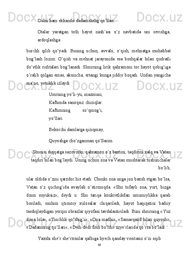 Gulni ham ekkandir dadamshshg qo’llari. 
Otalar   yaratgan   totli   hayot   nash’asi   o’z   navbatida   uni   sevishga,
ardoqlashga
burchli   qilib   qo’yadi.   Buning   uchun,   avvalo,   o’qish,   mehnatga   muhabbat
bog’lash   lozim.   O’qish   va   mehnat   jarayonida   esa   boshqalar   bilan   qudratli
do’stlik rishtalari bog’lanadi. Shoirning lirik qahramoni tor hayot qobig’iga
o’ralib qolgan emas, aksincha, ertangi kunga jiddiy boqadi. Undan yangicha
ma’no, yetuklik izlaydi:
Umrning yo’li-yu, mazmuni,
Kaftimda sanoqsiz chiziqlar.
Kaftimning   so’qmog’i,
yo’llari.
Bekorchi damlarga qiziqmay, 
Quyoshga cho’zganman qo’llarim.
Shunisi diqqatga sazovorki, qahramon o’z baxtini, taqdirini xalq va Vatan
taqdiri bilan bog’laydi. Uning uchun ona va Vatan mushtarak tushunchalar
bo’lib,
ular oldida o’zini qarzdor his etadi. Chunki ona unga jon baxsh etgan bo’lsa,
Vatan   o’z   quchog’ida   avaylab   o’stirmoqda.   «Shu   tufayli   ona,   yurt,   bizga
doim   suyuksiz»,   deydi   u.   Shu   tariqa   konkretlikdan   umumiylikka   qarab
boriladi,   muhim   ijtimoiy   xulosalar   chiqariladi,   hayot   haqiqatini   badiiy
tasdiqlaydigan yorqin obrazlar qiyofasi tavdalantiriladi. Buni shoirning «Yuz
dona lola», «Tinchlik qo’shig’i», «Ona madhi», «Samarqand bilan quyosh»,
«Dadamning qo’llari», «Dedi-dedi fosh bo’ldi»  щ ye’rlarida qo’rsa bo’ladi.
Yaxshi she’r she’rxonlar qalbiga hyech qanday vositasiz o’zi oqib 
18 