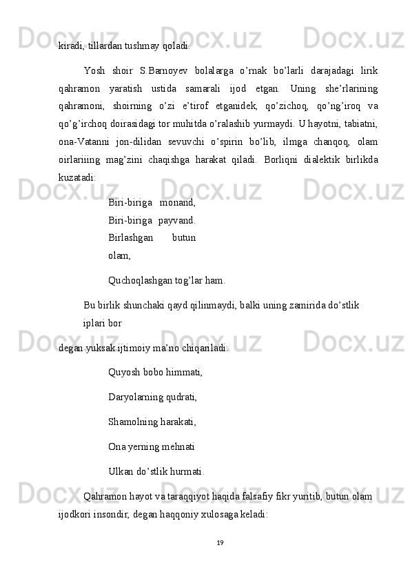 kiradi, tillardan tushmay qoladi.
Yosh   shoir   S.Barnoyev   bolalarga   o’rnak   bo’larli   darajadagi   lirik
qahramon   yaratish   ustida   samarali   ijod   etgan.   Uning   she’rlarining
qahramoni,   shoirning   o’zi   e’tirof   etganidek,   qo’zichoq,   qo’ng’iroq   va
qo’g’irchoq doirasidagi tor muhitda o’ralashib yurmaydi. U hayotni, tabiatni,
ona-Vatanni   jon-dilidan   sevuvchi   o’spirin   bo’lib,   ilmga   chanqoq,   olam
oirlariiing   mag’zini   chaqishga   harakat   qiladi.   Borliqni   dialektik   birlikda
kuzatadi:
Biri-biriga   monand,
Biri-biriga   payvand.
Birlashgan   butun
olam,
Quchoqlashgan tog’lar ham.
Bu birlik shunchaki qayd qilinmaydi, balki uning zamirida do’stlik 
iplari bor
degan yuksak ijtimoiy ma’no chiqariladi: 
Quyosh bobo himmati, 
Daryolarning qudrati, 
Shamolning harakati,
Ona yerning mehnati
Ulkan do’stlik hurmati.
Qahramon hayot va taraqqiyot haqida falsafiy fikr yuritib, butun olam 
ijodkori insondir, degan haqqoniy xulosaga keladi:
19 