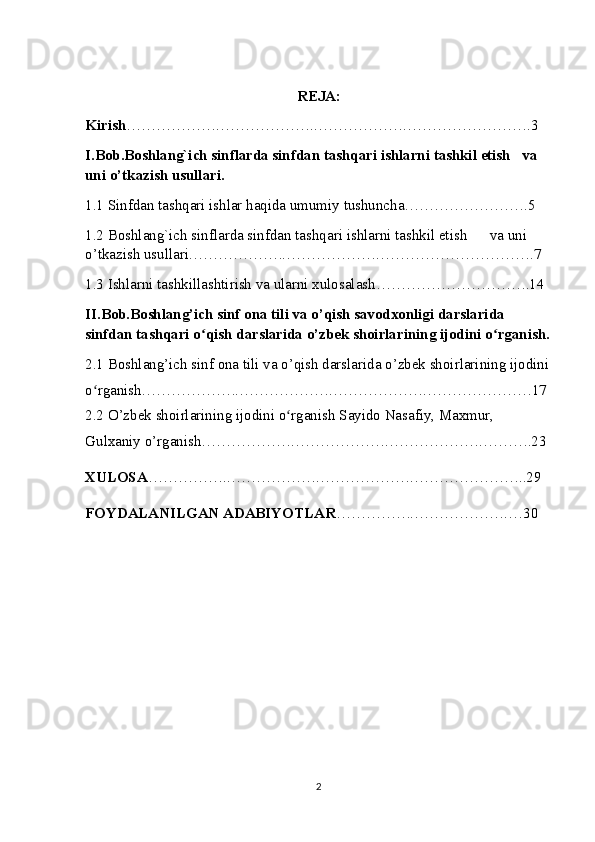 REJA:
Kirish ……………….……………….……………….…………………….3
I.Bob.Boshlang`ich sinflarda sinfdan tashqari ishlarni tashkil etish     va 
uni o’tkazish usullari.
1.1 Sinfdan tashqari ishlar haqida umumiy tushuncha…………………….5
1.2 Boshlang`ich sinflarda sinfdan tashqari ishlarni tashkil etish        va uni 
o’tkazish usullari. ……………….……………….………………………….7
1.3 Ishlarni tashkillashtirish va ularni xulosalash………………………….14
II.Bob. Boshlang’ich sinf ona tili va o’qish savodxonligi darslarida 
sinfdan tashqari o qish darslarida o’zbek shoirlarining ijodini o rganish.ʻ ʻ
2.1 Boshlang’ich sinf ona tili va o’qish darslarida o’zbek shoirlarining ijodini
o rganish.……………….……………….……………….…………………17	
ʻ
2.2  O’zbek shoirlarining ijodini o rganish	
ʻ   Sayido Nasafiy, Maxmur, 
Gulxaniy o’rganish ……………….……………….……………….……….23
XULOSA …………….……………….……………….…………………..29
FOYDALANILGAN ADABIYOTLAR …………….……………….…30
2 