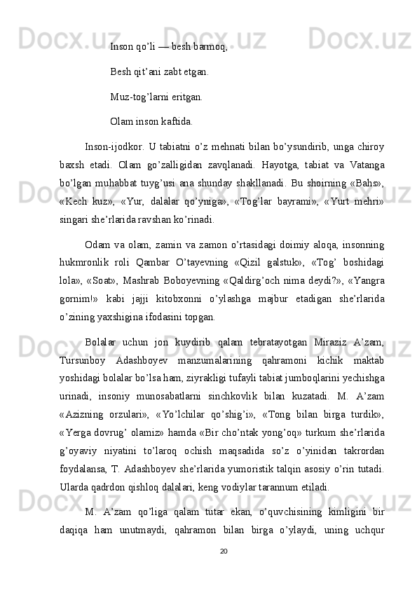 Inson qo’li — besh barmoq, 
Besh qit’ani zabt etgan.
Muz-tog’larni eritgan. 
Olam inson kaftida.
Inson-ijodkor. U tabiatni o’z mehnati bilan bo’ysundirib, unga chiroy
baxsh   etadi.   Olam   go’zalligidan   zavqlanadi.   Hayotga,   tabiat   va   Vatanga
bo’lgan   muhabbat   tuyg’usi   ana   shunday   shakllanadi.   Bu   shoirning   «Bahs»,
«Kech   kuz»,   «Yur,   dalalar   qo’yniga»,   «Tog’lar   bayrami»,   «Yurt   mehri»
singari she’rlarida ravshan ko’rinadi.
Odam   va   olam,   zamin   va   zamon   o’rtasidagi   doimiy   aloqa,   insonning
hukmronlik   roli   Qambar   O’tayevning   «Qizil   galstuk»,   «Tog’   boshidagi
lola»,   «Soat»,   Mashrab   Boboyevning   «Qaldirg’och   nima   deydi?»,   «Yangra
gornim!»   kabi   jajji   kitobxonni   o’ylashga   majbur   etadigan   she’rlarida
o’zining yaxshigina ifodasini topgan.
Bolalar   uchun   jon   kuydirib   qalam   tebratayotgan   Miraziz   A’zam,
Tursunboy   Adashboyev   manzumalarining   qahramoni   kichik   maktab
yoshidagi bolalar bo’lsa ham, ziyrakligi tufayli tabiat jumboqlarini yechishga
urinadi,   insoniy   munosabatlarni   sinchkovlik   bilan   kuzatadi.   M.   A’zam
«Azizning   orzulari»,   «Yo’lchilar   qo’shig’i»,   «Tong   bilan   birga   turdik»,
«Yerga dovrug’ olamiz» hamda «Bir cho’ntak yong’oq» turkum she’rlarida
g’oyaviy   niyatini   to’laroq   ochish   maqsadida   so’z   o’yinidan   takrordan
foydalansa, T. Adashboyev she’rlarida yumoristik talqin asosiy o’rin tutadi.
Ularda qadrdon qishloq dalalari, keng vodiylar tarannum etiladi.
M.   A’zam   qo’liga   qalam   tutar   ekan,   o’quvchisining   kimligini   bir
daqiqa   ham   unutmaydi,   qahramon   bilan   birga   o’ylaydi,   uning   uchqur
20 