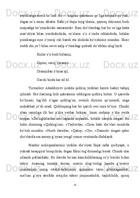 xayollariga sherik bo’ladi. Bu — tizginni qahramon qo’liga tutqazib qo’yadi,
degan so’z emas, albatta. Balki jo’shqin tuyg’ularini, qaynoq ehtirosini bosh
maqsadga bo’ysundirishi samarasidir. Buni she’rlaridagi har bir so’zga katta
mas’uliyat   bilan   yondoshishida,   so’zlarni   o’z   o’rnida   ishlatishida,   bolalar
psixikasiga   mos   o’ynoqi   ruh   baxsh   eta   olishida   ko’rishimiz   mumkin.   Shoir
xuddi shu yo’l bilan sovet xalqi o’rtasidagi qudratli do’stlikni ulug’laydi.
Bizlar o’n besh bolamiz,
Oqmiz, sariq, qoramiz. 
Oramizdan o’tmas qil, 
Garchi bizda har xil til.
Tursunboy   Adashboyev   ijodida   qishloq   yoshlari   hayoti   badiiy   tadqiq
qilinadi.   She’rlarining   lirik   qahramoni   oddiygina   qishloq   bolasi.   U   qayerda
bo’lmasii,   tug’ilib   o’sgan   qishlog’ini,   sevimli   diyorini   qo’msaydi,   unga
muhabbati jo’sh uradi. Qishloqning har bir qarich yeri unra to’tiyo. Chunki
olam   jamoliga   ilk   bor   o’sha   yerdan   bokqan.   Inson   mehrini   o’sha   yerda
tuygan.   «Do’ngliklardan   mis   laganda   sirpanib»,   bolalik   zavqini   surgan.   Bu
holni   shoirning   «Qishlog’im»,   «Yaylovda»,   «Zira»   kabi   she’rlari   misolida
ko’rish   mumkin.   «Hisob   darsida»,   «Qatiq»,   «Oy»,   «Dazmol»   singari   qator
she’rlarida esa asosny g’oyani yengil yumor vositasida ifodalaydi.
Mazkur   muloqazalarimiz   yoshlar   she’riyati   faqat   zafar   quchyapti,   u
yuksak taraqqiyot bosqichida, degan fikrni tug’dirmasligi kerak. Chunki ular
izlanish   pallasidadir.   Bu   davrda   ba’zan   kamchiliklarning   ro’y   berishi   hchm
tabiiy.   Asarning   tematik   doirasi,   mavzu   ulug’vorligi   hamda   g’oyaviy
mundarijasi   uning   estetik-tarbiyavny   qimmatini   tayin   qilolmaganidek,
ma’lum   g’oya   atrofida   ortiqcha   takror   jimjimadorlik,   taqlidchilik,   quruq
21 