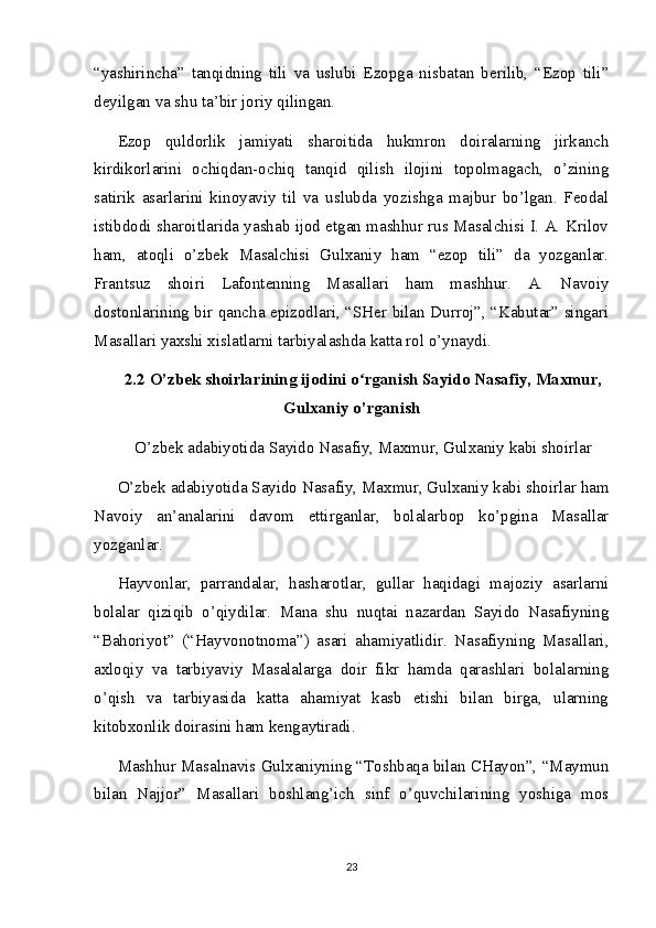 “yashirincha”   tanqidning   tili   va   uslubi   Ezopga   nisbatan   berilib,   “Ezop   tili”
deyilgan va shu ta’bir joriy qilingan.
Ezop   quldorlik   jamiyati   sharoitida   hukmron   doiralarning   jirkanch
kirdikorlarini   ochiqdan-ochiq   tanqid   qilish   ilojini   topolmagach,   o’zining
satirik   asarlarini   kinoyaviy   til   va   uslubda   yozishga   majbur   bo’lgan.   Feodal
istibdodi sharoitlarida yashab ijod etgan mashhur rus Masalchisi I. A. Krilov
ham,   atoqli   o’zbek   Masalchisi   Gulxaniy   ham   “ezop   tili”   da   yozganlar.
Frantsuz   shoiri   Lafontenning   Masallari   ham   mashhur.   A.   Navoiy
dostonlarining bir qancha epizodlari, “SHer bilan Durroj”, “Kabutar” singari
Masallari yaxshi xislatlarni tarbiyalashda katta rol o’ynaydi.
2.2  O’zbek shoirlarining ijodini o rganishʻ   Sayido Nasafiy, Maxmur,
Gulxaniy o’rganish
O’zbek adabiyotida Sayido Nasafiy, Maxmur, Gulxaniy kabi shoirlar
O’zbek adabiyotida Sayido Nasafiy, Maxmur, Gulxaniy kabi shoirlar ham
Navoiy   an’analarini   davom   ettirganlar,   bolalarbop   ko’pgina   Masallar
yozganlar.
Hayvonlar,   parrandalar,   hasharotlar,   gullar   haqidagi   majoziy   asarlarni
bolalar   qiziqib   o’qiydilar.   Mana   shu   nuqtai   nazardan   Sayido   Nasafiyning
“Bahoriyot”   (“Hayvonotnoma”)   asari   ahamiyatlidir.   Nasafiyning   Masallari,
axloqiy   va   tarbiyaviy   Masalalarga   doir   fikr   hamda   qarashlari   bolalarning
o’qish   va   tarbiyasida   katta   ahamiyat   kasb   etishi   bilan   birga,   ularning
kitobxonlik doirasini ham kengaytiradi.
Mashhur Masalnavis Gulxaniyning “Toshbaqa bilan CHayon”, “Maymun
bilan   Najjor”   Masallari   boshlang’ich   sinf   o’quvchilarining   yoshiga   mos
23 