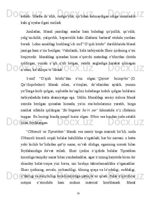 keladi.   Ularda   do’stlik,   rostgo’ylik,   qo’lidan   kelmaydigan   ishga   urinmaslik
kabi g’oyalar ilgari suriladi.
Jumladan,   Masal   janridagi   asarlar   ham   boladagi   qo’pollik,   qo’rslik,
yolg’onchilik,   yalqovlik,   beparvolik   kabi   illatlarni   bartaraf   etishda   yordam
beradi. Lekin amaldagi boshlang’ich sinf “O’qish kitobi” darsliklarida Masal
janriga kam o’rin berilgan. Vaholanki, bola tarbiyasida Shoir ijodining o’rni
beqiyosdir.   Masaldagi   qissadan   hissa   o’quvchi   matndagi   e’tibordan   chetda
qoldirgan,   yuzaki   o’qib   o’tib   ketgan,   yaxshi   anglashga   harakat   qilmagan
o’rinni, bo’shliqni to’ldiradi.
3-sinf   “O’qish   kitobi”dan   o’rin   olgan   “Qaysar   buzoqcha”   (O.
Qo’chqorbekov)   Masali   oilasi,   o’rtoqlari,   do’stlaridan   ajralib,   yomon
yo’llarga kirib qolgan, oqibatda ko’ngilsiz holatlarga tushib qolgan bolalarni
tarbiyalashda   katta   ahamiyatga   ega.   Ushbu   Masaldagi   asosiy   xulosa   Masal
oxirida   berilgan   qissadan   hissada,   ya’ni   ota-bobolarimiz   yaratib,   bizga
nasihat   sifatida   qoldirgan   “Bo’linganni   bo’ri   yer”   hikmatida   o’z   ifodasini
topgan. Bu hozirgi kunda maqol tusini olgan. SHoir esa bundan juda ustalik
bilan foydalangan.
“ CHumoli   va   Tipratikan”   Masali   esa   nasriy   turga   mansub   bo’lib,   unda
CHumoli timsoli orqali bolalar halollikka o’rgatiladi, har bir narsani, u katta
yoki   kichik   bo’lishidan   qat’iy   nazar,   so’rab   olishga,   egasining   ruxsati   bilan
foydalanishga   da’vat   etiladi.   Shoir   ijodini   o’qishda   bolalar   Tipratikan
timsoliga tanqidiy nazar bilan yondashadilar, agar o’zining hayotida biron-bir
shunday   holat-voqea   yuz   bersa,   uni   boshqa   takrorlamaslikka   o’rganadilar.
Shoir   ijodining,   avvalo,   ixchamliligi,   tilining   qisqa   va   lo’ndaligi,   soddaligi,
o’tkirligi va xalqchilligi bola hissiyotiga qattiq ta’sir qiladi. Bular o’quvchilar
nutqini   o’stirishda   ham   muhim   material   hisoblanadi.   Masal
24