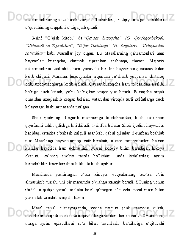 qahramonlarining   xatti-harakatlari ,   fe’l-atvorlari,   nutqiy   o’ziga   xosliklari
o’quvchining diqqatini o’ziga jalb qiladi.
3-sinf   “O’qish   kitobi”   da   “Qaysar   buzoqcha”   (O.   Qo’chqorbekov),
“CHumoli   va   Tipratikan”,   “O’jar   Toshbaqa”   (H.   Yoqubov),   “CHayondan
so’radilar”   kabi   Masallar   joy   olgan.   Bu   Masallarning   qahramonlari   ham
hayvonlar:   buzoqcha,   chumoli,   tipratikan,   toshbaqa,   chayon.   Majoziy
qahramonlarni   tanlashda   ham   yozuvchi   har   bir   hayvonning   xususiyatidan
kelib   chiqadi.   Masalan,   buzoqchalar   arqondan   bo’shatib   yuborilsa,   shataloq
otib,   uzoq-uzoqlarga   ketib   qoladi.   Qaysar   buzoqcha   ham   to’dasidan   ajralib,
bo’riga   duch   keladi,   ya’ni   ko’ngilsiz   voqea   yuz   beradi.   Buzoqcha   orqali
onasidan uzoqlashib ketgan bolalar, vatanidan yiroqda turli kulfatlarga duch
kelayotgan kishilar nazarda tutilgan.
Shoir   ijodining   allegorik   mazmuniga   to’xtalmasdan,   bosh   qahramon
qiyofasini  tahlil  qilishga  kirishiladi.  1-sinfda  bolalar  Shoir  ijodini  hayvonlar
haqidagi ertakka o’xshash kulguli asar kabi qabul qilsalar, 2-sinfdan boshlab
ular   Masaldagi   hayvonlarning   xatti-harakati,   o’zaro   munosabatlari   ba’zan
kishilar   hayotida   ham   uchrashini,   Masal   axloqiy   bilim   beradigan   hikoya
ekanini,   ko’proq   she’riy   tarzda   bo’lishini,   unda   kishilardagi   ayrim
kamchiliklar tasvirlanishini bilib ola boshlaydilar.
Masallarda   yashiringan   o’tkir   kinoya,   voqealarning   tez-tez   o’rin
almashinib turishi uni bir maromda o’qishga xalaqit beradi.  SHuning  uchun
ifodali   o’qishga   yetarli   malaka   hosil   qilmagan   o’quvchi   avval   matn   bilan
yaxshilab tanishib chiqishi lozim.
Masal   tahlil   qilinayotganda,   voqea   rivojini   jonli   tasavvur   qilish,
obrazlarni aniq idrok etishda o’quvchilarga yordam berish zarur. CHunonchi,
ularga   ayrim   epizodlarni   so’z   bilan   tasvirlash,   ba’zilariga   o’qituvchi
25 