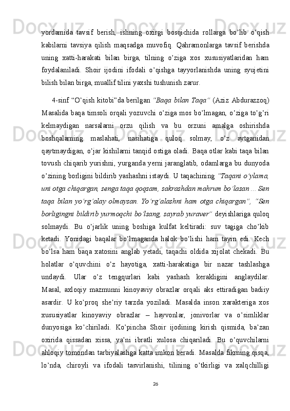 yordamida   tavsif   berish,   ishning   oxirgi   bosqichida   rollarga   bo’lib   o’qish
kabilarni   tavsiya   qilish   maqsadga   muvofiq.   Qahramonlarga   tavsif   berishda
uning   xatti-harakati   bilan   birga,   tilning   o’ziga   xos   xususiyatlaridan   ham
foydalaniladi.   Shoir   ijodini   ifodali   o’qishga   tayyorlanishda   uning   syujetini
bilish bilan birga, muallif tilini yaxshi tushunish zarur.
4-sinf “O’qish kitobi”da   berilgan   “Baqa bilan Taqa”   (Aziz Abdurazzoq)
Masalida baqa timsoli orqali yozuvchi o’ziga mos bo’lmagan, o’ziga to’g’ri
kelmaydigan   narsalarni   orzu   qilish   va   bu   orzuni   amalga   oshirishda
boshqalarning   maslahati,   nasihatiga   quloq   solmay,   o’z   aytganidan
qaytmaydigan, o’jar kishilarni tanqid ostiga oladi. Baqa otlar kabi taqa bilan
tovush  chiqarib yurishni, yurganda yerni jaranglatib, odamlarga bu dunyoda
o’zining borligini bildirib yashashni istaydi. U taqachining   “Taqani o’ylama,
uni otga chiqargan, senga taqa qoqsam, sakrashdan mahrum bo’lasan ... Sen
taqa   bilan   yo’rg’alay   olmaysan.   Yo’rg’alashni   ham   otga   chiqargan”,   “Sen
borligingni bildirib yurmoqchi bo’lsang, sayrab yuraver”   deyishlariga quloq
solmaydi.   Bu   o’jarlik   uning   boshiga   kulfat   keltiradi:   suv   tagiga   cho’kib
ketadi.   Yonidagi   baqalar   bo’lmaganda   halok   bo’lishi   ham   tayin   edi.   Kech
bo’lsa   ham   baqa   xatosini   anglab   yetadi,   taqachi   oldida   xijolat   chekadi.   Bu
holatlar   o’quvchini   o’z   hayotiga,   xatti-harakatiga   bir   nazar   tashlashga
undaydi.   Ular   o’z   tengqurlari   kabi   yashash   kerakligini   anglaydilar.
Masal,   axloqiy   mazmunni   kinoyaviy   obrazlar   orqali   aks   ettiradigan   badiiy
asardir.   U   ko’proq   she’riy   tarzda   yoziladi.   Masalda   inson   xarakteriga   xos
xususiyatlar   kinoyaviy   obrazlar   –   hayvonlar,   jonivorlar   va   o’simliklar
dunyosiga   ko’chiriladi.   Ko’pincha   Shoir   ijodining   kirish   qismida,   ba’zan
oxirida   qissadan   xissa,   ya’ni   ibratli   xulosa   chiqariladi.   Bu   o’quvchilarni
ahloqiy tomondan tarbiyalashga katta imkon beradi. Masalda fikrning qisqa,
lo’nda,   chiroyli   va   ifodali   tasvirlanishi,   tilining   o’tkirligi   va   xalqchilligi
26 