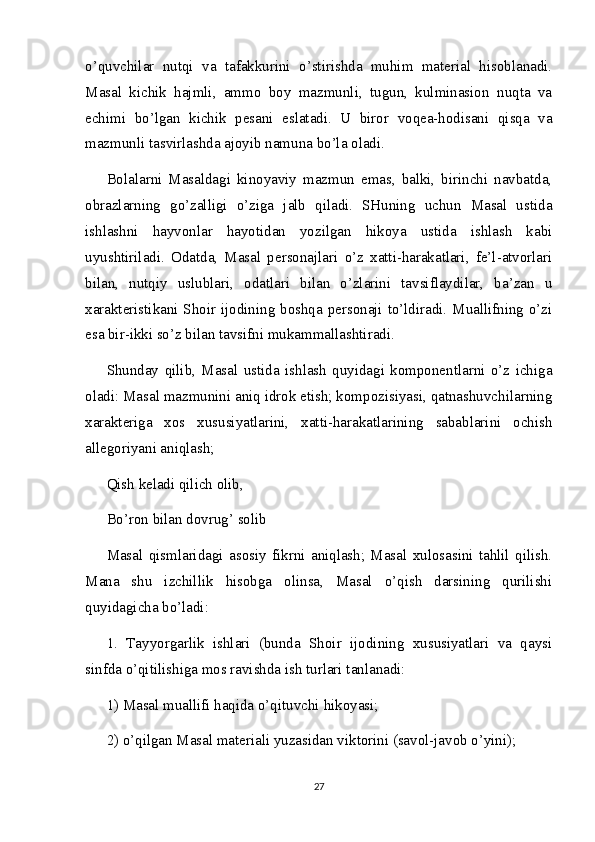 o’quvchilar   nutqi   va   tafakkurini   o’stirishda   muhim   material   hisoblanadi.
Masal   kichik   hajmli,   ammo   boy   mazmunli,   tugun,   kulminasion   nuqta   va
echimi   bo’lgan   kichik   pesani   eslatadi.   U   biror   voqea-hodisani   qisqa   va
mazmunli tasvirlashda ajoyib namuna bo’la oladi.
Bolalarni   Masaldagi   kinoyaviy   mazmun   emas,   balki,   birinchi   navbatda,
obrazlarning   go’zalligi   o’ziga   jalb   qiladi.   SHuning   uchun   Masal   ustida
ishlashni   hayvonlar   hayotidan   yozilgan   hikoya   ustida   ishlash   kabi
uyushtiriladi.   Odatda,   Masal   personajlari   o’z   xatti-harakatlari,   fe’l-atvorlari
bilan,   nutqiy   uslublari,   odatlari   bilan   o’zlarini   tavsiflaydilar,   ba’zan   u
xarakteristikani Shoir ijodining boshqa personaji to’ldiradi. Muallifning o’zi
esa bir-ikki so’z bilan tavsifni mukammallashtiradi.
Shunday   qilib,   Masal   ustida   ishlash   quyidagi   komponentlarni   o’z   ichiga
oladi: Masal mazmunini aniq idrok etish; kompozisiyasi, qatnashuvchilarning
xarakteriga   xos   xususiyatlarini,   xatti-harakatlarining   sabablarini   ochish
allegoriyani aniqlash;
Qish keladi qilich olib,
Bo’ron bilan dovrug’ solib
Masal   qismlaridagi   asosiy   fikrni   aniqlash;   Masal   xulosasini   tahlil   qilish.
Mana   shu   izchillik   hisobga   olinsa,   Masal   o’qish   darsining   qurilishi
quyidagicha bo’ladi:
1.   Tayyorgarlik   ishlari   (bunda   Shoir   ijodining   xususiyatlari   va   qaysi
sinfda o’qitilishiga mos ravishda ish turlari tanlanadi:
1) Masal muallifi haqida o’qituvchi   hikoyasi ;
2) o’qilgan Masal materiali yuzasidan viktorini (savol-javob o’yini);
27 