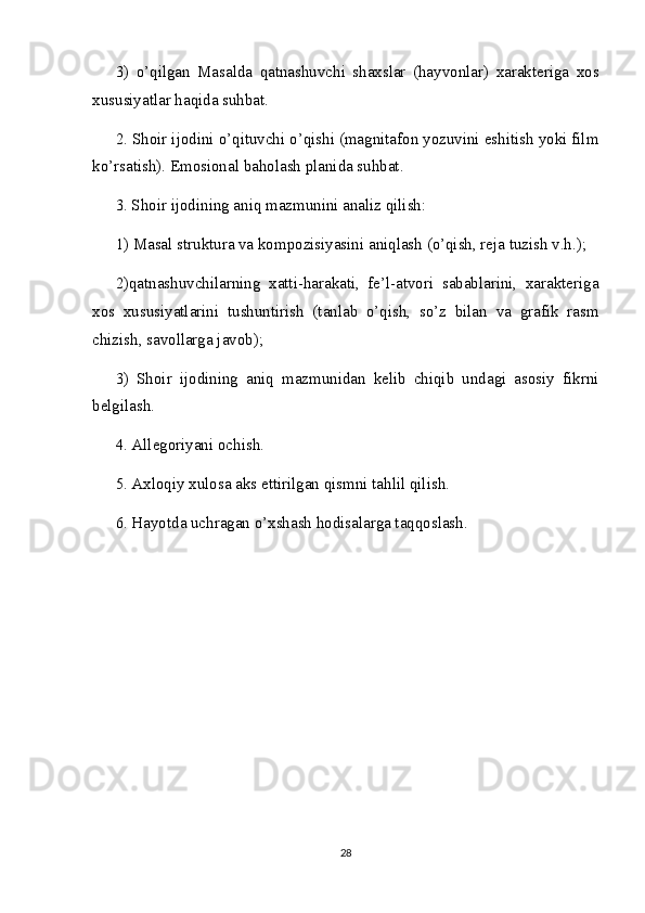 3)   o’qilgan   Masalda   qatnashuvchi   shaxslar   (hayvonlar)   xarakteriga   xos
xususiyatlar haqida suhbat.
2. Shoir ijodini o’qituvchi o’qishi (magnitafon yozuvini eshitish yoki film
ko’rsatish). Emosional baholash planida suhbat.
3. Shoir ijodining aniq mazmunini analiz qilish:
1) Masal struktura va kompozisiyasini aniqlash (o’qish, reja tuzish v.h.);
2)qatnashuvchilarning   xatti-harakati,   fe’l-atvori   sabablarini,   xarakteriga
xos   xususiyatlarini   tushuntirish   (tanlab   o’qish,   so’z   bilan   va   grafik   rasm
chizish, savollarga javob);
3)   Shoir   ijodining   aniq   mazmunidan   kelib   chiqib   undagi   asosiy   fikrni
belgilash.
4. Allegoriyani ochish.
5. Axloqiy xulosa aks ettirilgan qismni tahlil qilish.
6. Hayotda uchragan o’xshash hodisalarga taqqoslash.
28