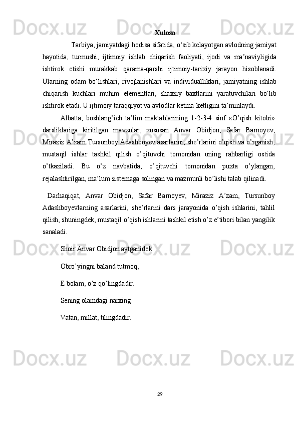 Xulosa
         Tarbiya, jamiyatdagi hodisa sifatida, o‘sib kelayotgan avlodning jamiyat
hayotida,   turmushi,   ijtimoiy   ishlab   chiqarish   faoliyati,   ijodi   va   ma’naviyligida
ishtirok   etishi   murakkab   qarama-qarshi   ijtimoiy-tarixiy   jarayon   hisoblanadi.
Ularning   odam   bo‘lishlari,   rivojlanishlari   va   individualliklari,   jamiyatning   ishlab
chiqarish   kuchlari   muhim   elementlari,   shaxsiy   baxtlarini   yaratuvchilari   bo‘lib
ishtirok etadi. U ijtimoiy taraqqiyot va avlodlar ketma-ketligini ta’minlaydi.
Albatta,   boshlang’ich   ta’lim   maktablarining   1-2-3-4   sinf   «O’qish   kitobi»
darsliklariga   kiritilgan   mavzular,   xususan   Anvar   Obidjon,   Safar   Barnoyev,
Miraziz A’zam Tursunboy Adashboyev asarlarini, she’rlarini o’qish va o’rganish,
mustaqil   ishlar   tashkil   qilish   o’qituvchi   tomonidan   uning   rahbarligi   ostida
o’tkaziladi.   Bu   o’z   navbatida,   o’qituvchi   tomonidan   puxta   o’ylangan,
rejalashtirilgan, ma’lum sistemaga solingan va mazmunli bo’lishi talab qilinadi.
  Darhaqiqat,   Anvar   Obidjon,   Safar   Barnoyev,   Miraziz   A’zam,   Tursunboy
Adashboyevlarning   asarlarini,   she’rlarini   dars   jarayonida   o’qish   ishlarini,   tahlil
qilish, shuningdek, mustaqil o’qish ishlarini tashkil etish o’z e’tibori bilan yangilik
sanaladi.
Shoir Anvar Obidjon aytganidek:
Obro’yingni baland tutmoq, 
E bolam, o’z qo’lingdadir. 
Sening olamdagi narxing 
Vatan, millat, tilingdadir.
29 