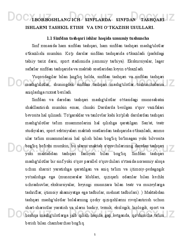 I.BOB.BOSHLANG`ICH   SINFLARDA   SINFDAN   TASHQARI
ISHLARNI TASHKIL ETISH     VA UNI O’TKAZISH USULLARI.
1.1 Sinfdan tashqari ishlar haqida umumiy tushuncha
Sinf   xonasida   ham   sinfdan   tashqari,   ham   sinfdan   tashqari   mashg'ulotlar
o'tkazilishi   mumkin.   Ko'p   darslar   sinfdan   tashqarida   o'tkaziladi   (parkdagi
tabiiy   tarix   darsi,   sport   stadionida   jismoniy   tarbiya).   Ekskursiyalar,   lager
safarlar sinfdan tashqarida va maktab soatlaridan keyin o'tkaziladi.
Yuqoridagilar   bilan   bog'liq   holda,   sinfdan   tashqari   va   sinfdan   tashqari
mashg'ulotlar,   shuningdek   sinfdan   tashqari   mashg'ulotlar   tushunchalarini
aniqlashga ruxsat beriladi.
Sinfdan   va   darsdan   tashqari   mashg'ulotlar   o'rtasidagi   munosabatni
shakllantirish   mumkin   emas,   chunki   Darslarda   berilgan   o'quv   vazifalari
bevosita hal qilinadi. To'garaklar va tanlovlar kabi ko'plab darslardan tashqari
mashg'ulotlar   ta'lim   muammolarini   hal   qilishga   qaratilgan.   San'at,   teatr
studiyalari, sport sektsiyalari maktab soatlaridan tashqarida o'tkaziladi, ammo
ular   ta'lim   muammolarini   hal   qilish   bilan   bog'liq   bo'lmagan   yoki   bilvosita
bog'liq   bo'lishi   mumkin,   bu   ularni   maktab   o'quvchilarining   darsdan   tashqari
yoki   maktabdan   tashqari   faoliyati   bilan   bog'liq.   Sinfdan   tashqari
mashg'ulotlar bir sinf yoki o'quv parallel o'quvchilari o'rtasida norasmiy aloqa
uchun   sharoit   yaratishga   qaratilgan   va   aniq   ta'lim   va   ijtimoiy-pedagogik
yo'nalishga   ega   (munozaralar   klublari,   qiziqarli   odamlar   bilan   kechki
uchrashuvlar,   ekskursiyalar ,   keyingi   munozara   bilan   teatr   va   muzeylarga
tashriflar, ijtimoiy ahamiyatga ega tadbirlar, mehnat tadbirlari). ) Maktabdan
tashqari   mashg'ulotlar   bolalarning   ijodiy   qiziqishlarini   rivojlantirish   uchun
shart-sharoitlar yaratish va ularni badiiy, texnik, ekologik, biologik, sport va
boshqa   mashg'ulotlarga   jalb   qilish   haqida   gap   ketganda,   qo'shimcha   ta'lim
berish bilan chambarchas bog'liq.
5 