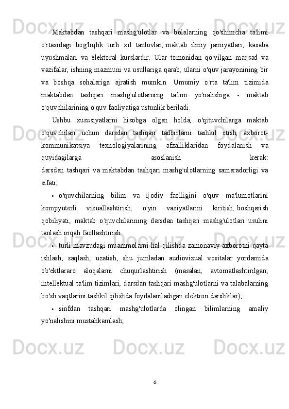 Maktabdan   tashqari   mashg'ulotlar   va   bolalarning   qo'shimcha   ta'limi
o'rtasidagi   bog'liqlik   turli   xil   tanlovlar,   maktab   ilmiy   jamiyatlari ,   kasaba
uyushmalari   va   elektoral   kurslardir.   Ular   tomonidan   qo'yilgan   maqsad   va
vazifalar, ishning mazmuni va usullariga qarab, ularni o'quv jarayonining bir
va   boshqa   sohalariga   ajratish   mumkin.   Umumiy   o'rta   ta'lim   tizimida
maktabdan   tashqari   mashg'ulotlarning   ta'lim   yo'nalishiga   -   maktab
o'quvchilarining o'quv faoliyatiga ustunlik beriladi.
Ushbu   xususiyatlarni   hisobga   olgan   holda,   o'qituvchilarga   maktab
o'quvchilari   uchun   darsdan   tashqari   tadbirlarni   tashkil   etish,   axborot-
kommunikatsiya   texnologiyalarining   afzalliklaridan   foydalanish   va
quyidagilarga   asoslanish   kerak:
darsdan   tashqari   va   maktabdan   tashqari   mashg'ulotlarning   samaradorligi   va
sifati;
 o'quvchilarning   bilim   va   ijodiy   faolligini   o'quv   ma'lumotlarini
kompyuterli   vizuallashtirish,   o'yin   vaziyatlarini   kiritish,   boshqarish
qobiliyati ,   maktab   o'quvchilarining   darsdan   tashqari   mashg'ulotlari   usulini
tanlash orqali faollashtirish.
 turli mavzudagi muammolarni hal qilishda zamonaviy axborotni qayta
ishlash,   saqlash,   uzatish,   shu   jumladan   audiovizual   vositalar   yordamida
ob'ektlararo   aloqalarni   chuqurlashtirish   (masalan,   avtomatlashtirilgan,
intellektual ta'lim tizimlari, darsdan tashqari mashg'ulotlarni va talabalarning
bo'sh vaqtlarini tashkil qilishda foydalaniladigan elektron darsliklar);
 sinfdan   tashqari   mashg'ulotlarda   olingan   bilimlarning   amaliy
yo'nalishini mustahkamlash;
6 