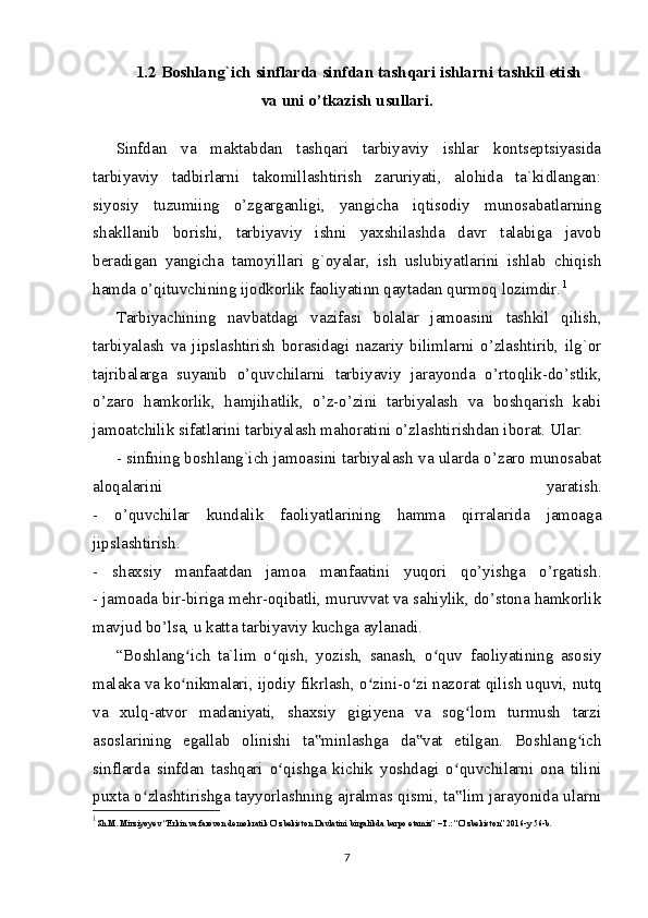 1.2 Boshlang`ich sinflarda sinfdan tashqari ishlarni tashkil etish
va uni o’tkazish usullari.
Sinfdan   va   maktabdan   tashqari   tarbiyaviy   ishlar   kontseptsiyasida
tarbiyaviy   tadbirlarni   takomillashtirish   zaruriyati,   alohida   ta`kidlangan:
siyosiy   tuzumiing   o’zgarganligi,   yangicha   iqtisodiy   munosabatlarning
shakllanib   borishi,   tarbiyaviy   ishni   yaxshilashda   davr   talabiga   javob
beradigan   yangicha   tamoyillari   g`oyalar,   ish   uslubiyatlarini   ishlab   chiqish
hamda o’qituvchining ijodkorlik faoliyatinn qaytadan qurmoq lozimdir. 1
Tarbiyachining   navbatdagi   vazifasi   bolalar   jamoasini   tashkil   qilish,
tarbiyalash   va   jipslashtirish   borasidagi   nazariy   bilimlarni   o’zlashtirib,   ilg`or
tajribalarga   suyanib   o’quvchilarni   tarbiyaviy   jarayonda   o’rtoqlik-do’stlik,
o’zaro   hamkorlik,   hamjihatlik,   o’z-o’zini   tarbiyalash   va   boshqarish   kabi
jamoatchilik sifatlarini tarbiyalash mahoratini o’zlashtirishdan iborat. Ular:
- sinfning boshlang`ich jamoasini tarbiyalash va ularda o’zaro munosabat
aloqalarini   yaratish.
-   o’quvchilar   kundalik   faoliyatlarining   hamma   qirralarida   jamoaga
jipslashtirish.
-   shaxsiy   manfaatdan   jamoa   manfaatini   yuqori   qo’yishga   o’rgatish.
- jamoada bir-biriga mehr-oqibatli, muruvvat va sahiylik, do’stona hamkorlik
mavjud bo’lsa, u katta tarbiyaviy kuchga aylanadi.
“Boshlang ich   ta`lim   o qish,   yozish,   sanash,   o quv   faoliyatining   asosiyʻ ʻ ʻ
malaka va ko nikmalari, ijodiy fikrlash, o zini-o zi nazorat qilish uquvi, nutq
ʻ ʻ ʻ
va   xulq-atvor   madaniyati,   shaxsiy   gigiyena   va   sog lom   turmush   tarzi	
ʻ
asoslarining   egallab   olinishi   ta minlashga   da vat   etilgan.   Boshlang ich	
‟ ‟ ʻ
sinflarda   sinfdan   tashqari   o qishga   kichik   yoshdagi   o quvchilarni   ona   tilini	
ʻ ʻ
puxta o zlashtirishga tayyorlashning ajralmas qismi, ta lim jarayonida ularni	
ʻ ‟
1
Sh.M. Mirziyoyev “Erkin va farovon demokratik O’zbekiston Davlatini birgalikda barpo etamiz” –T.: “O’zbekiston” 2016-y 56-b.
7