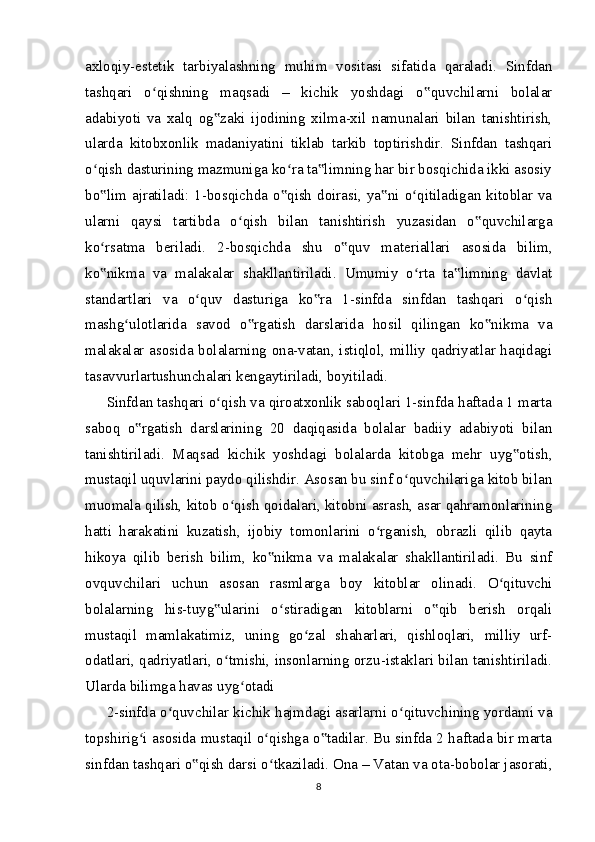 axloqiy-estetik   tarbiyalashning   muhim   vositasi   sifatida   qaraladi.   Sinfdan
tashqari   o qishning   maqsadi   –   kichik   yoshdagi   o quvchilarni   bolalarʻ ‟
adabiyoti   va   xalq   og zaki   ijodining   xilma-xil   namunalari   bilan   tanishtirish,	
‟
ularda   kitobxonlik   madaniyatini   tiklab   tarkib   toptirishdir.   Sinfdan   tashqari
o qish dasturining mazmuniga ko ra ta limning har bir bosqichida ikki asosiy	
ʻ ʻ ‟
bo lim ajratiladi: 1-bosqichda o qish  doirasi, ya ni o qitiladigan kitoblar va
‟ ‟ ‟ ʻ
ularni   qaysi   tartibda   o qish   bilan   tanishtirish   yuzasidan   o quvchilarga	
ʻ ‟
ko rsatma   beriladi.   2-bosqichda   shu   o quv   materiallari   asosida   bilim,	
ʻ ‟
ko nikma   va   malakalar   shakllantiriladi.   Umumiy   o rta   ta limning   davlat
‟ ʻ ‟
standartlari   va   o quv   dasturiga   ko ra   1-sinfda   sinfdan   tashqari   o qish	
ʻ ‟ ʻ
mashg ulotlarida   savod   o rgatish   darslarida   hosil   qilingan   ko nikma   va	
ʻ ‟ ‟
malakalar asosida bolalarning ona-vatan, istiqlol, milliy qadriyatlar haqidagi
tasavvurlartushunchalari kengaytiriladi, boyitiladi.
Sinfdan tashqari o qish va qiroatxonlik saboqlari 1-sinfda haftada 1 marta	
ʻ
saboq   o rgatish   darslarining   20   daqiqasida   bolalar   badiiy   adabiyoti   bilan	
‟
tanishtiriladi.   Maqsad   kichik   yoshdagi   bolalarda   kitobga   mehr   uyg otish,	
‟
mustaqil uquvlarini paydo qilishdir. Asosan bu sinf o quvchilariga kitob bilan	
ʻ
muomala qilish, kitob o qish qoidalari, kitobni asrash, asar qahramonlarining	
ʻ
hatti   harakatini   kuzatish,   ijobiy   tomonlarini   o rganish,   obrazli   qilib   qayta	
ʻ
hikoya   qilib   berish   bilim,   ko nikma   va   malakalar   shakllantiriladi.   Bu   sinf	
‟
ovquvchilari   uchun   asosan   rasmlarga   boy   kitoblar   olinadi.   O qituvchi	
ʻ
bolalarning   his-tuyg ularini   o stiradigan   kitoblarni   o qib   berish   orqali	
‟ ʻ ‟
mustaqil   mamlakatimiz,   uning   go zal   shaharlari,   qishloqlari,   milliy   urf-	
ʻ
odatlari, qadriyatlari, o tmishi, insonlarning orzu-istaklari bilan tanishtiriladi.	
ʻ
Ularda bilimga havas uyg otadi	
ʻ
2-sinfda o quvchilar kichik hajmdagi asarlarni o qituvchining yordami va	
ʻ ʻ
topshirig i asosida mustaqil o qishga o tadilar. Bu sinfda 2 haftada bir marta	
ʻ ʻ ‟
sinfdan tashqari o qish darsi o tkaziladi. Ona – Vatan va ota-bobolar jasorati,	
‟ ʻ
8 