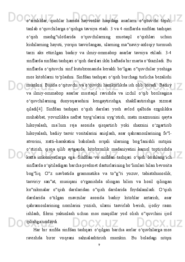 o simliklar,   qushlar   hamda   hayvonlar   haqidagi   asarlarni   o qituvchi   topib,ʻ ʻ
tanlab o quvchilarga o qishga tavsiya etadi. 3 va 4-sinflarda sinfdan tashqari	
ʻ ʻ
o qish   mashg ulotlarida   o quvchilarning   mustaqil   o qishlari   uchun	
ʻ ‟ ʻ ʻ
kishilarning hayoti, yorqin tasvirlangan, ularning ma naviy-axloqiy turmush	
‟
tarzi   aks   ettirilgan   badiiy   va   ilmiy-ommabop   asarlar   tavsiya   etiladi.   3-4
sinflarda sinfdan tashqari o qish darslari ikki haftada bir marta o tkaziladi. Bu	
ʻ ʻ
sinflarda   o qituvchi   sinf   kutubxonasida   kerakli   bo lgan   o quvchilar   yoshiga	
ʻ ʻ ‟
mos kitoblarni to plashni. Sinfdan tashqari o qish burchagi turlicha bezalishi	
ʻ ʻ
mumkin. Bunda o qituvchi va o quvchi hamkorlikda ish olib boradi. Badiiy
ʻ ʻ
va   ilmiy-ommabop   asarlar   mustaqil   ravishda   va   izchil   o qib   borilsagina	
ʻ
o quvchilarning   dunyoqarashini   kengaytirishga,   shakllantirishga   xizmat	
ʻ
qiladi[4].   Sinfdan   tashqari   o qish   darslari   yosh   avlod   qalbida   ezgulikka	
ʻ
muhabbat,   yovuzlikka   nafrat   tuyg ularini   uyg otish,   matn   mazmunini   qayta	
ʻ ʻ
hikoyalash,   ma`lum   reja   asosida   qisqartirib   yoki   shaxsini   o zgartirib	
ʻ
hikoyalash,   badiiy   tasvir   vositalarini   aniqlash,   asar   qahramonlarining   fe l-	
‟
atvorini,   xatti–harakatini   baholash   orqali   ularning   bog lanishli   nutqini	
ʻ
o stirish,   qisqa   qilib   aytganda,   kitobxonlik   madaniyatini   kamol   toptirishda	
ʻ
katta   imkoniyatlarga   ega.   Sinfdan   va   sinfdan   tashqari   o qish   boshlang ich	
ʻ ʻ
sinflarda o qitiladigan barcha predmet dasturlarining bo limlari bilan bevosita	
ʻ ʻ
bog liq.   O z   navbatida   grammatika   va   to g ri   yozuv,   tabiatshunoslik,	
‟ ‟ ‟ ‟
tasviriy   san at,   musiqani   o rganishda   olingan   bilim   va   hosil   qilingan	
‟ ʻ
ko nikmalar   o qish   darslaridan   o qish   darslarida   foydalaniladi.   O qish	
‟ ‟ ‟ ʻ
darslarida   o tilgan   mavzular   asosida   badiiy   kitoblar   axtarish,   asar	
ʻ
qahramonlarining   nomlarini   yozish,   ularni   tasvirlab   berish,   ijodiy   rasm
ishlash,   fikrni   yakunlash   uchun   mos   maqollar   yod   olish   o quvchini   ijod	
‟
qilishga undaydi.
Har   bir   sinfda   sinfdan   tashqari   o qilgan   barcha   asrlar   o quvhilarga   mos	
ʻ ʻ
ravishda   biror   voqeani   sahnalashtirish   mumkin.   Bu   boladagi   nitqni
9 