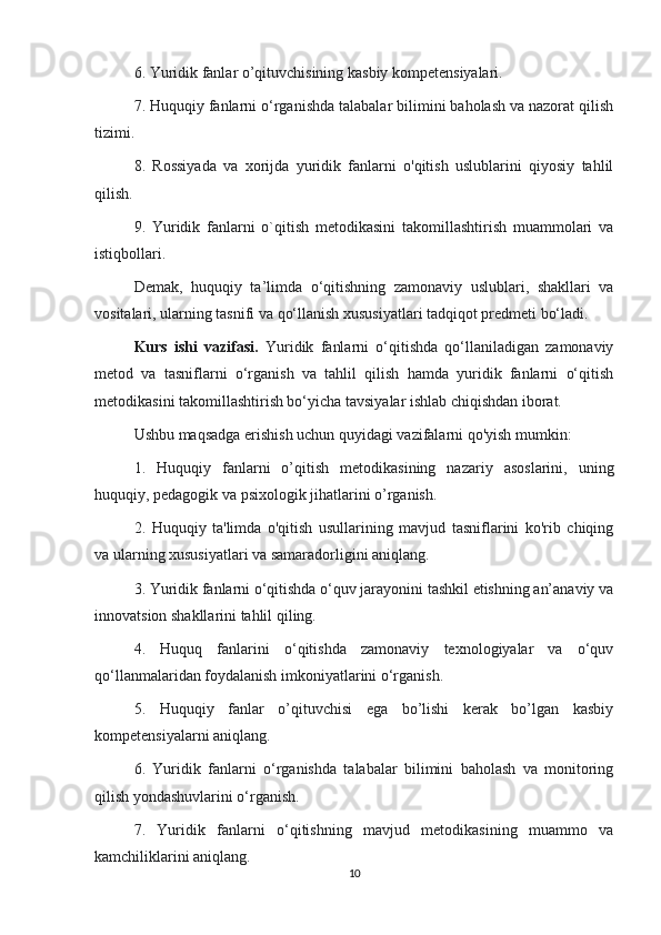 6. Yuridik fanlar o’qituvchisining kasbiy kompetensiyalari.
7. Huquqiy fanlarni o‘rganishda talabalar bilimini baholash va nazorat qilish
tizimi.
8.   Rossiyada   va   xorijda   yuridik   fanlarni   o'qitish   uslublarini   qiyosiy   tahlil
qilish.
9.   Yuridik   fanlarni   o`qitish   metodikasini   takomillashtirish   muammolari   va
istiqbollari.
Demak,   huquqiy   ta’limda   o‘qitishning   zamonaviy   uslublari,   shakllari   va
vositalari, ularning tasnifi va qo‘llanish xususiyatlari tadqiqot predmeti bo‘ladi.
Kurs   ishi   vazifasi.   Yuridik   fanlarni   o‘qitishda   qo‘llaniladigan   zamonaviy
metod   va   tasniflarni   o‘rganish   va   tahlil   qilish   hamda   yuridik   fanlarni   o‘qitish
metodikasini takomillashtirish bo‘yicha tavsiyalar ishlab chiqishdan iborat.
Ushbu maqsadga erishish uchun quyidagi vazifalarni qo'yish mumkin:
1.   Huquqiy   fanlarni   o’qitish   metodikasining   nazariy   asoslarini,   uning
huquqiy, pedagogik va psixologik jihatlarini o’rganish.
2.   Huquqiy   ta'limda   o'qitish   usullarining   mavjud   tasniflarini   ko'rib   chiqing
va ularning xususiyatlari va samaradorligini aniqlang.
3. Yuridik fanlarni o‘qitishda o‘quv jarayonini tashkil etishning an’anaviy va
innovatsion shakllarini tahlil qiling.
4.   Huquq   fanlarini   o‘qitishda   zamonaviy   texnologiyalar   va   o‘quv
qo‘llanmalaridan foydalanish imkoniyatlarini o‘rganish.
5.   Huquqiy   fanlar   o’qituvchisi   ega   bo’lishi   kerak   bo’lgan   kasbiy
kompetensiyalarni aniqlang.
6.   Yuridik   fanlarni   o‘rganishda   talabalar   bilimini   baholash   va   monitoring
qilish yondashuvlarini o‘rganish.
7.   Yuridik   fanlarni   o‘qitishning   mavjud   metodikasining   muammo   va
kamchiliklarini aniqlang.
10 