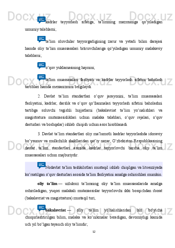 kadrlar   tayyorlash   sifatiga,   ta’limning   mazmuniga   qo‘yiladigan
umumiy talablarni;
ta’lim   oluvchilar   tayyorgarligining   zarur   va   yetarli   bilim   darajasi
hamda   oliy   ta’lim   muassasalari   bitiruvchilariga   qo‘yiladigan   umumiy   malakaviy
talablarni;
o‘quv yuklamasining hajmini;
ta’lim   muassasalari   faoliyati   va   kadrlar   tayyorlash   sifatini   baholash
tartiblari hamda mexanizmini belgilaydi.
2.   Davlat   ta’lim   standartlari   o‘quv   jarayonini,   ta’lim   muassasalari
faoliyatini,   kadrlar,   darslik   va   o‘quv   qo‘llanmalari   tayyorlash   sifatini   baholashni
tartibga   soluvchi   tegishli   hujjatlarni   (bakalavriat   ta’lim   yo‘nalishlari   va
magistratura   mutaxassisliklari   uchun   malaka   talablari,   o‘quv   rejalari,   o‘quv
dasturlari va boshqalar) ishlab chiqish uchun asos hisoblanadi.
3. Davlat  ta’lim  standartlari oliy ma’lumotli kadrlar tayyorlashda idoraviy
bo‘ysunuv va mulkchilik shakllaridan qat’iy nazar, O‘zbekiston  Respublikasining
davlat   ta’lim   standartlari   asosida   kadrlar   tayyorlovchi   barcha   oliy   ta’lim
muassasalari uchun majburiydir.
Nodavlat ta’lim tashkilotlari mustaqil ishlab chiqilgan va litsenziyada
ko‘rsatilgan o‘quv dasturlari asosida ta’lim faoliyatini amalga oshirishlari mumkin.
oliy   ta’lim   —   uzluksiz   ta’limning   oliy   ta’lim   muassasalarida   amalga
oshiriladigan,   yuqori   malakali   mutaxassislar   tayyorlovchi   ikki   bosqichdan   iborat
(bakalavriat va magistratura) mustaqil turi;
bakalavriat   —   oliy   ta’lim   yo‘nalishlaridan   biri   bo‘yicha
chuqurlashtirilgan   bilim,   malaka   va   ko‘nikmalar   beradigan,   davomiyligi   kamida
uch yil bo‘lgan tayanch oliy ta’limdir;
12 