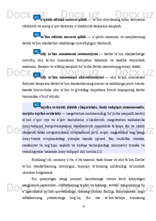 o‘qitish sifatini nazorat qilish   — ta’lim oluvchining bilim saviyasini
tekshirish va uning o‘quv dasturini o‘zlashtirish darajasini aniqlash;
ta’lim   sifatini   nazorat   qilish   —   o‘qitish   mazmuni   va   natijalarining
davlat ta’lim standartlari talablariga muvofiqligini tekshirish;
oliy   ta’lim   muassasasi   attestatsiyasi   —   davlat   ta’lim   standartlariga
muvofiq   oliy   ta’lim   muassasasi   faoliyatini   baholash   va   kadrlar   tayyorlash
mazmuni, darajasi va sifatini aniqlash bo‘yicha davlat nazoratining asosiy shakli;
oliy   ta’lim   muassasasi   akkreditatsiyasi   —   oliy   ta’lim   muassasasi
faoliyati darajasini davlat ta’lim standartlarining mezon va talablariga javob berishi
hamda   bitiruvchilar   oliy   ta’lim   to‘g‘risidagi   hujjatlarni   berish   huquqining   davlat
tomonidan e’tirof etilishi;
tajriba orttirish (ishlab chiqarishda, ilmiy-tadqiqot muassasasida,
xorijda tajriba orttirish)   — magistratura mutaxassisligi bo‘yicha maqsadli kasbiy
ta’lim   o‘quv   reja   va   o‘quv   dasturlarini   o‘zlashtirish,   magistratura   talabalarida
ilmiy-tadqiqot   kompetensiyalarni   shakllantirish   maqsadida   ta’limni   fan   va   ishlab
chiqarish   bilan   integratsiyasini   rivojlantirish   yo‘li   orqali   magistrlarni   eng   yangi
ilmiy-texnik   rivojlanishdagi   yutuqlar   hamda   iqtisod,   fan,   mudofaa,   texnika,
madaniyat   va   sog‘liqni   saqlash   va   boshqa   tarmoqlardagi   zamonaviy   texnika   va
texnologiyalar bazasida ilmiy tadqiqot olib borishi . [21]
Boshlang’ich, umumiy o’rta, o’rta maxsus, kasb-hunar va oliy ta’lim Davlat
ta’lim   standartlarining   uzviyligini,   huquqiy   ta’limning   uzluksizligi   ta’minlash
choralari belgilanadi. 
Biz   qurayotgan   yangi   jamiyat,   hayotimizga   tobora   kirib   kelayotgan
yangilanish jarayonlari, islohotlarning taqdiri va kelajagi, avvalo, xalqimizning bu
o’zgarishlarni qo’llab-quvvatlashiga, ularning ijtimoiy faolligi, dunyoqarashi, ongu
tafakkurining   yuksalishiga   bog’liq.   Bu   esa   ta’lim-tarbiya   tizimining
15 
