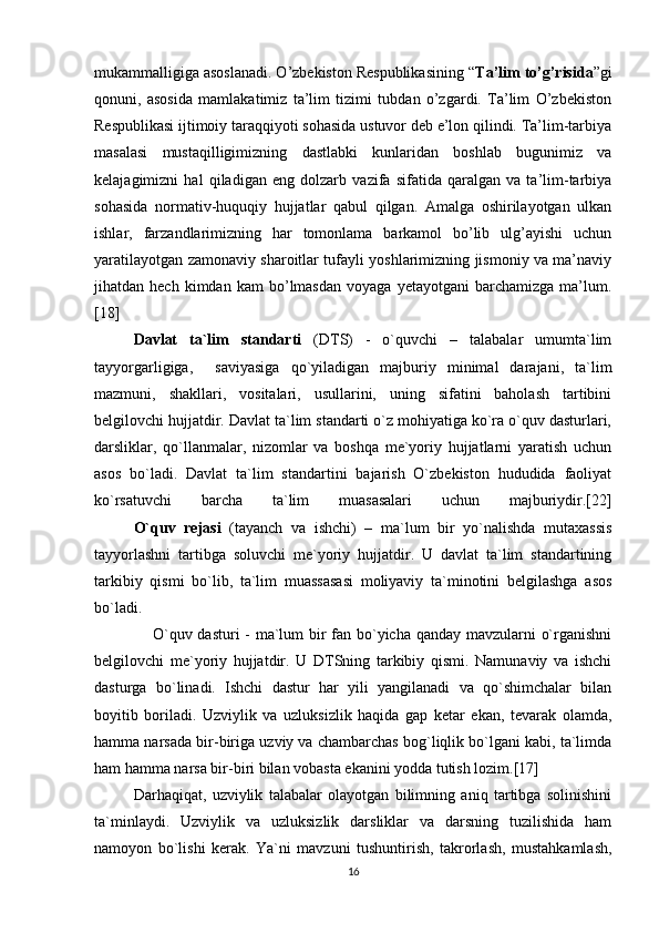 mukammalligiga asoslanadi. O’zbekiston Respublikasining “ Ta’lim to’g’risida ”gi
qonuni,   asosida   mamlakatimiz   ta’lim   tizimi   tubdan   o’zgardi.   Ta’lim   O’zbekiston
Respublikasi ijtimoiy taraqqiyoti sohasida ustuvor deb e’lon qilindi. Ta’lim-tarbiya
masalasi   mustaqilligimizning   dastlabki   kunlaridan   boshlab   bugunimiz   va
kelajagimizni   hal   qiladigan   eng   dolzarb   vazifa   sifatida   qaralgan   va   ta’lim-tarbiya
sohasida   normativ-huquqiy   hujjatlar   qabul   qilgan.   Amalga   oshirilayotgan   ulkan
ishlar,   farzandlarimizning   har   tomonlama   barkamol   bo’lib   ulg’ayishi   uchun
yaratilayotgan zamonaviy sharoitlar tufayli yoshlarimizning jismoniy va ma’naviy
jihatdan  hech   kimdan   kam   bo’lmasdan   voyaga   yetayotgani   barchamizga   ma’lum.
[18]
  Davlat   ta`lim   standarti   (DTS)   -   o`quvchi   –   talabalar   umumta`lim
tayyorgarligiga,     saviyasiga   qo`yiladigan   majburiy   minimal   darajani,   ta`lim
mazmuni,   shakllari,   vositalari,   usullarini,   uning   sifatini   baholash   tartibini
belgilovchi hujjatdir. Davlat ta`lim standarti o`z mohiyatiga ko`ra o`quv dasturlari,
darsliklar,   qo`llanmalar,   nizomlar   va   boshqa   me`yoriy   hujjatlarni   yaratish   uchun
asos   bo`ladi.   Davlat   ta`lim   standartini   bajarish   O`zbekiston   hududida   faoliyat
ko`rsatuvchi   barcha   ta`lim   muasasalari   uchun   majburiydir.[22]
  O`quv   rejasi   (tayanch   va   ishchi)   –   ma`lum   bir   yo`nalishda   mutaxassis
tayyorlashni   tartibga   soluvchi   me`yoriy   hujjatdir.   U   davlat   ta`lim   standartining
tarkibiy   qismi   bo`lib,   ta`lim   muassasasi   moliyaviy   ta`minotini   belgilashga   asos
bo`ladi.
                     O`quv dasturi  - ma`lum bir  fan bo`yicha qanday mavzularni o`rganishni
belgilovchi   me`yoriy   hujjatdir.   U   DTSning   tarkibiy   qismi.   Namunaviy   va   ishchi
dasturga   bo`linadi.   Ishchi   dastur   har   yili   yangilanadi   va   qo`shimchalar   bilan
boyitib   boriladi.   Uzviylik   va   uzluksizlik   haqida   gap   ketar   ekan,   tevarak   olamda,
hamma narsada bir-biriga uzviy va chambarchas bog`liqlik bo`lgani kabi, ta`limda
ham hamma narsa bir-biri bilan vobasta ekanini yodda tutish lozim.[17]  
Darhaqiqat,   uzviylik   talabalar   olayotgan   bilimning   aniq   tartibga   solinishini
ta`minlaydi.   Uzviylik   va   uzluksizlik   darsliklar   va   darsning   tuzilishida   ham
namoyon   bo`lishi   kerak.   Ya`ni   mavzuni   tushuntirish,   takrorlash,   mustahkamlash,
16 