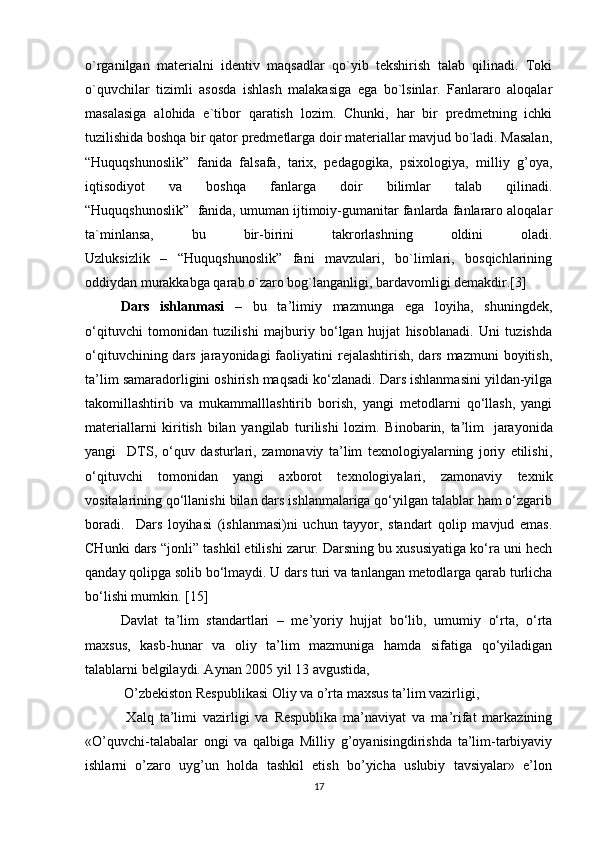 o`rganilgan   materialni   identiv   maqsadlar   qo`yib   tekshirish   talab   qilinadi.   Toki
o`quvchilar   tizimli   asosda   ishlash   malakasiga   ega   bo`lsinlar.   Fanlararo   aloqalar
masalasiga   alohida   e`tibor   qaratish   lozim.   Chunki,   har   bir   predmetning   ichki
tuzilishida boshqa bir qator predmetlarga doir materiallar mavjud bo`ladi. Masalan,
“Huquqshunoslik”   fanida   falsafa,   tarix,   pedagogika,   psixologiya,   milliy   g’oya,
iqtisodiyot   va   boshqa   fanlarga   doir   bilimlar   talab   qilinadi.
“Huquqshunoslik”  fanida, umuman ijtimoiy-gumanitar fanlarda fanlararo aloqalar
ta`minlansa,   bu   bir-birini   takrorlashning   oldini   oladi.
Uzluksizlik   –   “Huquqshunoslik”   fani   mavzulari,   bo`limlari,   bosqichlarining
oddiydan murakkabga qarab o`zaro bog`langanligi, bardavomligi demakdir.[3]
  Dars   ishlanmasi   –   bu   ta’limiy   mazmunga   ega   loyiha,   shuningdek,
o‘qituvchi   tomonidan   tuzilishi   majburiy   bo‘lgan   hujjat   hisoblanadi.   Uni   tuzishda
o‘qituvchining dars jarayonidagi  faoliyatini  rejalashtirish,  dars mazmuni  boyitish,
ta’lim samaradorligini oshirish maqsadi ko‘zlanadi. Dars ishlanmasini yildan-yilga
takomillashtirib   va   mukammalllashtirib   borish,   yangi   metodlarni   qo‘llash,   yangi
materiallarni   kiritish   bilan   yangilab   turilishi   lozim.   Binobarin,   ta’lim     jarayonida
yangi     DTS ,   o‘quv   dasturlari,   zamonaviy   ta’lim   texnologiyalarning   joriy   etilishi,
o‘qituvchi   tomonidan   yangi   axborot   texnologiyalari,   zamonaviy   texnik
vositalarining qo‘llanishi bilan dars ishlanmalariga qo‘yilgan talablar ham o‘zgarib
boradi.     Dars   loyihasi   (ishlanmasi)ni   uchun   tayyor,   standart   qolip   mavjud   emas.
CHunki dars “jonli” tashkil etilishi zarur. Darsning bu xususiyatiga ko‘ra uni hech
qanday qolipga solib bo‘lmaydi. U dars turi va tanlangan metodlarga qarab turlicha
bo‘lishi mumkin. [15]
Davlat   ta’lim   standartlari   –   me’yoriy   hujjat   bo‘lib,   umumiy   o‘rta,   o‘rta
maxsus,   kasb-hunar   va   oliy   ta’lim   mazmuniga   hamda   sifatiga   qo‘yiladigan
talablarni belgilaydi. Aynan 2005 yil 13 avgustida,
 O’zbekiston Respublikasi Oliy va o’rta maxsus ta’lim vazirligi,
  Xalq   ta’limi   vazirligi   va   Respublika   ma’naviyat   va   ma’rifat   markazining
«O’quvchi-talabalar   ongi   va   qalbiga   Milliy   g’oyanisingdirishda   ta’lim-tarbiyaviy
ishlarni   o’zaro   uyg’un   holda   tashkil   etish   bo’yicha   uslubiy   tavsiyalar»   e’lon
17 