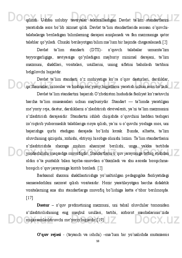 qilindi.   Ushbu   uslubiy   tavsiyalar   takomillashgan   Davlat   ta’lim   standartlarini
yaratishda   asos   bo’lib   xizmat   qildi.   Davlat   ta’lim   standartlarida   asosan   o’quvchi-
talabalarga   beriladigan   bilimlarning   darajasi   aniqlanadi   va   fan   mazmuniga   qator
talablar qo’yiladi. Chunki berilayotgan bilim ma’lum bir hajmda chegaralanadi.[2]
Davlat   ta’lim   standarti   (DTS)-   o’quvch   talabalar   umumta’lim
tayyorgarligiga,   saviyasiga   qo’yiladigan   majburiy   minimal   darajani,   ta’lim
mazmuni,   shakllari,   vositalari,   usullarini,   uning   sifatini   baholash   tartibini
belgilovchi hujjatdir. 
Davlat   ta’lim   standarti   o’z   mohiyatiga   ko’ra   o’quv   dasturlari,   darsliklar,
qo’llanmalar, nizomlar va boshqa me’yoriy hujjatlarni yaratish uchun asos bo’ladi.
  Davlat ta’lim standartini bajarish O’zbekiston hududida faoliyat ko’rsatuvchi
barcha   ta’lim   muasasalari   uchun   majburiydir.   Standart   —   ta’limda   yaratilgan
me’yoriy reja, dastur, darsliklarni o’zlashtirish ekvivalenti, ya’ni ta’lim mazmunini
o’zlashtirish   darajasidir.   Standartni   ishlab   chiqishda   o’quvchini   haddan   tashqari
zo’riqtirib yubormaslik talablariga rioya qilish, ya’ni u o’quvchi yoshiga mos, uni
bajarishga   qurbi   etadigan   darajada   bo’lishi   kerak.   Bunda,   albatta,   ta’lim
oluvchining qiziqishi, xohishi, ehtiyoji hisobga olinishi lozim. Ta’lim standartlarini
o’zlashtirishda   shaxsga   muhim   ahamiyat   berilishi,   unga   yakka   tartibda
yondashilishi maqsadga muvofiqdir. Standartlarni o’quv jarayoniga tatbiq etishdan
oldin   o’ta   puxtalik   bilan   tajriba-sinovdan   o’tkaziladi   va   shu   asosda   bosqichma-
bosqich o’quv jarayoniga kiritib boriladi. [2]
Barkamol   shaxsni   shakllantirishga   yo’naltirilgan   pedagogika   faoliyatidagi
samaradorlikni   nazorat   qilish   vositasidir.   Hozir   yaratilayotgan   barcha   didaktik
vositalarning   ana   shu   standartlarga   muvofiq   bo’lishiga   katta   e’tibor   berilmoqda.
[17]
  Dastur   –   o‘quv   predmetining   mazmuni,   uni   tahsil   oluvchilar   tomonidan
o‘zlashtirilishining   eng   maqbul   usullari,   tartibi,   axborot   manbalarinio‘zida
mujassamlashtiruvchi me’yoriy hujjatdir.[19]
  O’quv   rejasi   -   (tayanch   va   ishchi)   –ma’lum   bir   yo’nalishda   mutaxassis
18 